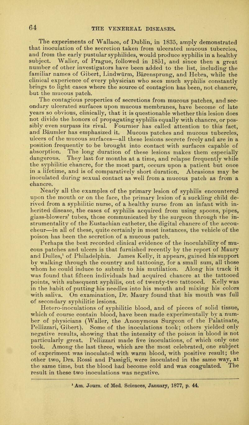 The experiments of Wallace, of Dublin, in 1835, amply demonstrated that inoculation of the secretion taken from ulcerated mucous tubercles, and from the early pustular syphilides, would produce syphilis in a healthy subject. Waller, of Prague, followed in 1851, and since then a great number of other investigators have been added to the list, including the familiar names of Gibert, Lindwiirm, Barensprung, and Hebra, while the clinical experience of every physician who sees much syphilis constantly brings to light cases where the source of contagion has been, not chancre, but the raucous patch. The contagious properties of secretions from mucous patches, and sec- ondary ulcerated surfaces upon mucous membranes, have become of late years so obvious, clinically, that it is questionable whether this lesion does not divide the honors of propagating syphilis equally with chancre, or pos- sibly even surpass its rival. Fournier has called attention to this fact, and Baumler has emphasized it. Mucous patches and mucous tubercles, ulcers of the mucous surfaces—all these lesions secrete freely and are in a position frequently to be brought into contact with surfaces capable of absorption. The long duration of these lesions makes them especially dangerous. They last for months at a time, and relapse frequently while the syphilitic chancre, for the most part, occurs upon a patient but once in a lifetime, and is of comparatively short duration. Abrasions may be inoculated during sexual contact as well from a mucous patch as from a chancre. Nearly all the examples of the primary lesion of syphilis encountered upon the mouth or on the face, the primary lesion of a suckling child de- rived from a syphilitic nurse, of a healthy nurse from an infant with in- herited disease, the cases of syphilis acquired from using spoons, pipes, glass-blowers' tubes, those communicated by the surgeon through the in- strumentality of the Eustachian catheter, the digital chancre of the accou- cheur—in all of these, quite certainly in most instances, the vehicle of the poison has been the secretion of a mucous patch. Perhaps the best recorded clinical evidence of the inoculability of mu- cous patches and ulcers is that furnished recently by the report of Maury and Dulles,^ of Philadelphia. James Kelly, it appears, gained his support by walking through the country and tattooing, for a small sum, all those whom he could induce to submit to his mutilation. Along his track it was found that fifteen individuals had acquired chancre at the tattooed points, with subsequent syphilis, out of twenty-two tattooed. Kelly was in the habit of putting his needles into his mouth and mixing his colors with saliva. On examination. Dr. Maury found that his mouth was full of secondary syphilitic lesions. Hetero-inoculations of syphilitic blood, and of pieces of solid tissue, which of course contain blood, have been made experimentally by a num- ber of physicians (Waller, the Anonymous Surgeon of the Palatinate, Pellizzari, Gibert). Some of the inoculations took; others yielded only negative results, showing that the intensity of the poison in blood is not particularly great. Pellizzari made five inoculations, of which only one took. Among the last three, which are the most celebrated, one subject of experiment was inoculated with warm blood, with positive result; the other two, Drs. Rossi and Passigli, were inoculated in the same way, at the same time, but the blood had become cold and was coagulated. The result in these two inoculations was negative. ' Am. Jotirn, of Med. Sciences, January, 1877, p. 44.