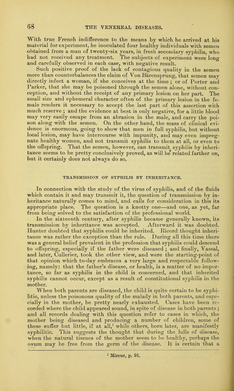 With true French indifference to the means by which he arrived at his material for experiment, he inoculated four healthy individuals with semen obtained from a man of twenty-six years, in fresh secondary syphilis, who had not received any treatment. The subjects of experiment were long and carefully observed in each case, with negative result. Such positive proof of the lack of contagious quality in the semen more than counterbalances the claim of Von Barensprung, that semen may directly infect a woman, if she conceives at the time ; or of Porter and Parker, that she may be poisoned through the semen alone, without con- ception, and without the receipt of any primary lesion on her part. The small size and ephemeral character often of the primary lesion in the fe- male renders it necessary to accept the last part of this assertion with much reserve ; and the evidence at best is only negative, for a little blood may very easily escape from an abrasion in the male, and carry the poi- son along with the semen. On the other hand, the mass of clinical evi- dence is enormous, going to show that men in full syphilis, but without local lesion, may have intercourse with impunity, and may even impreg- nate healthy women, and not transmit syphilis to them at all, or even to the offspring. That the semen, however, can transmit syphilis by inlieri- tance seems to be pretty conclusively proved, as will be related farther on, but it certainly does not always do so. TEANSMISSIOT?^ OF SYPHILIS BY INHEKITAN^CE. Tn connection with the study of the virus of syphilis, and of the fluids which contain it and may transmit it, the question of transmission by in- heritance naturally comes to mind, and calls for consideration in this its appropriate place. The question is a knotty one—and one, as yet, far from being solved to the satisfaction of the professional world. In the sixteenth century, after syphilis became generally known, its transmission by inheritance was accepted. Afterward it was doubted. Hunter doubted that syphilis could be inherited. Ricord thought inheri- tance was rather the exception than the rule. During all this time there was a general belief prevalent in the profession that syphilis could descend to offspring, especially if the father were diseased ; and finally. Vassal, and later, CuUerier, took the other view, and were the starting-point of that opinion which to-day embraces a very large and respectable follow- ing, namely: that the father's disease, or health, is a matter of no impor- tance, so far as syphilis in the child is concerned, and that inherited syphilis cannot occur, except as a result of constitutional syj^hilis in the mother. When both parents are diseased, the child is quite certain to be syphi- litic, unless the poisonous quality of the malady in both parents, and espe- cially in the mother, be pretty nearly exhausted. Cases have been re- corded where the child appeared sound, in spite of disease in both parents ; and all records dealing with this question refer to cases in which, the mother being diseased and producing a number of children, some of these suffer but little, if at all,^ while others, born later, are manifestly syphilitic. This suggests the thought that during the. lulls of disease, when the natural tissues of the mother seem to be liealthy, perhaps the ovum may be free from the germ of the disease. It is certain that a ^ Mireur, p. 91.