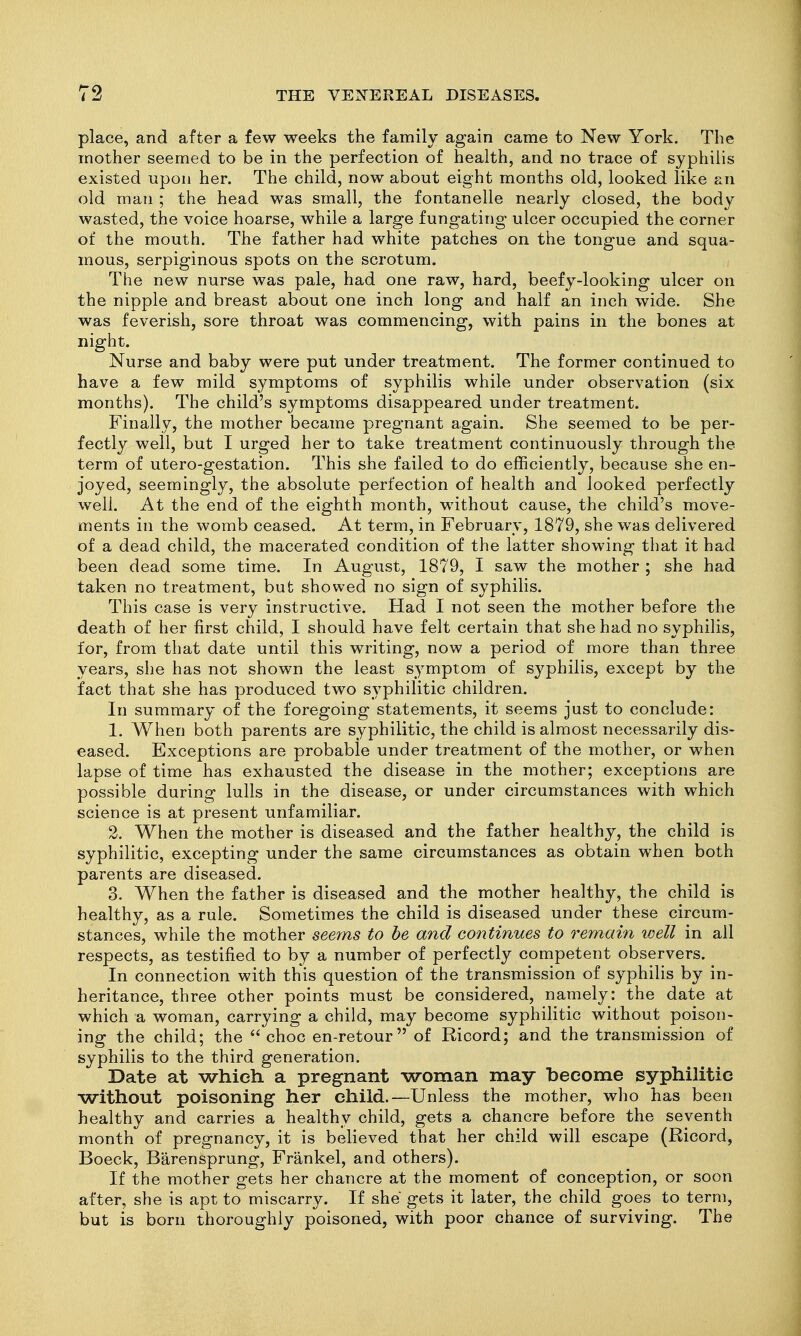 place, and after a few weeks the family again came to New York. The mother seemed to be in the perfection of health, and no trace of syphilis existed upon her. The child, now about eight months old, looked like an old man ; the head was small, the fontanelle nearly closed, the body wasted, the voice hoarse, while a large fungating ulcer occupied the corner of the mouth. The father had white patches on the tongue and squa- mous, serpiginous spots on the scrotum. The new nurse was pale, had one raw, hard, beefy-looking ulcer on the nipple and breast about one inch long and half an inch wide. She was feverish, sore throat was commencing, with pains in the bones at night. Nurse and baby were put under treatment. The former continued to have a few mild symptoms of syphilis while under observation (six months). The child's symptoms disappeared under treatment. Finally, the mother became pregnant again. She seemed to be per- fectly well, but I urged her to take treatment continuously through the term of utero-gestation. This she failed to do efficiently, because she en- joyed, seemingly, the absolute perfection of health and looked perfectly well. At the end of the eighth month, without cause, the child's move- ments in the womb ceased. At term, in February, 1879, she was delivered of a dead child, the macerated condition of the latter showing that it had been dead some time. In August, 1879, I saw the mother ; she had taken no treatment, but showed no sign of syphilis. This case is very instructive. Had I not seen the mother before the death of her first child, I should have felt certain that she had no syphilis, for, from that date until this writing, now a period of more than three years, she has not shown the least symptom of syphilis, except by the fact that she has produced two syphilitic children. In summary of the foregoing statements, it seems just to conclude: 1. When both parents are syphilitic, the child is almost necessarily dis- eased. Exceptions are probable under treatment of the mother, or when lapse of time has exhausted the disease in the mother; exceptions are possible during lulls in the disease, or under circumstances with which science is at present unfamiliar. 2. When the mother is diseased and the father healthy, the child is syphilitic, excepting under the same circumstances as obtain when both parents are diseased. 3. When the father is diseased and the mother healthy, the child is healthy, as a rule. Sometimes the child is diseased under these circum- stances, while the mother seems to be and continues to remain well in all respects, as testified to by a number of perfectly competent observers. In connection with this question of the transmission of syphilis by in- heritance, three other points must be considered, namely: the date at which a woman, carrying a child, may become syphilitic without poison- ing the child; the  choc en-retour of Ricord; and the transmission of syphilis to the third generation. Date at which a pregnant woman may become syphilitic without poisoning her child.—Unless the mother, who has been healthy and carries a healthy child, gets a chancre before the seventh month of pregnancy, it is believed that her child will escape (Ricord, Boeck, Barensprung, Frankel, and others). If the mother gets her chancre at the moment of conception, or soon after, she is apt to miscarry. If she gets it later, the child goes to term, but is born thoroughly poisoned, with poor chance of surviving. The