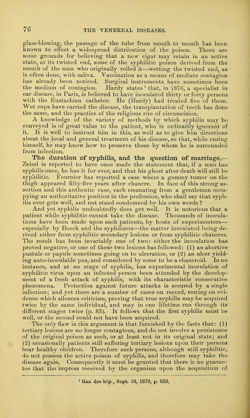 glass-blowing, the passage of the tube from mouth to mouth has been known to effect a widespread distribution of the poison. There are some grounds for believing that a new cigar may retain in an active state, at its twisted end, some of the syphilitic poison derived from the mouth of the man who originally rolled it—wetting the twisted end, as is often done, with saliva. Vaccination as a means of mediate contagion has already been noticed. Surgical instruments have sometimes been the medium of contagion. Hardy states ^ that, in 1876, a specialist in ear disease, in Paris, is believed to have inoculated thirty or forty persons with the Eustachian catheter. He (Hardy) had treated five of these. Wet cups have carried the disease, the transplantation of teeth has done the same, and the practice of the religious rite of circumcision. A knowledge of the variety of methods by which syphilis may be conveyed is of great value to the patient, who is ordinarily ignorant of it. It is well to instruct him in this, as well as to give him directions about the local and general treatment of his disease, so that, while curing himself, he may know how to preserve those by whom he is surrounded from infection. The duration of syphilis, and the question of marriage.— Zeissl is reported to have once made the statement that, if a man has syphilis once, he has it for ever, and that his ghost after death will still be syphilitic. Fournier has reported a case where a gummy tumor on the thigh appeared fifty-five years after chancre. In face of this strong as- sertion and this authentic case, each emanating from a gentleman occu- pying an authoritative position in the profession, who shall say that syph- ilis ever gets well, and not stand condemned by his own words ? And yet syphilis undoubtedly does get well. It is notorious that a patient while syphilitic cannot take the disease. Thousands of inocula- tions have been made upon such patients, by hosts of experimenters— especially by Boeck and the syphilizers—the matter inoculated being de- rived either from syphilitic secondary lesions or from syphilitic chancres. The result has been invariably one of two: either the inoculation has proved negative, or one of these two lesions has followed: (1) an abortive pustule or papule sometimes going on to ulceration, or (2) an ulcer yield- ing auto-inoculable pus, and considered by some to be a chancroid. In no instance, and at no stage of syphilis, has experimental inoculation of syphilitic virus upon an infected person been attended by the develop- ment of a fresh attack of syphilis, with its characteristic consecutive phenomena. Protection against future attacks is secured by a single infection; and yet there are a number of cases on record, resting on evi- dence which silences criticism, proving that true syphilis may be acquired twice by the same individual, and may in one lifetime run through its different stages twice (p. 83). It follows that the first syphilis must be well, or the second could not have been acquired. The only flaw in this argument is that furnished by the facts that: (1) tertiary lesions are no longer contagious, and do not involve a persistence of the original poison as such, or at least not in its original state; and (2) occasionally patients still suffering tertiary lesions upon their persons bear healthy children. Therefore such persons, although still syphilitic, do not possess the active poison of syphilis, and therefore may take the disease again. Consequently it must be granted that there is no guaran- tee that the impress received by the organism upon the acquisition of ' Gaz. des hop., Sept. 10, 1878, p. 833.