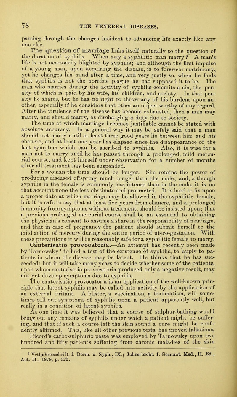 passing through the changes incident to advancing life exactly like any one else. The question of marriage links itself naturally to the question of the duration of syphilis. When may a syphilitic man marry ? A man's life is not necessarily blighted b}^ syphilis; and although the first impulse of a young man, upon acquiring the disease, is to forswear matrimony, yet he changes his mind after a time, and very justly so, when he finds that syphilis is not the horrible plague he had supposed it to be. The man who marries during the activity of syphilis commits a sin, the pen- alty of which is paid by his wife, his children, and society. In that pen- alty he shares, but he has no right to throw any of his burdens upon an- other, especially if he considers that other an object worthy of any regard. After the virulence of the disease has become exhausted, then a man may marry, and should marry, as discharging a duty due to society. The time at w^hich marriage becomes justifiable cannot be stated with absolute accuracy. In a general way it may be safely said that a man should not marry until at least three good years lie between him and his chancre, and at least one year has elapsed since the disappearance of the last symptom which can be ascribed to syphilis. Also, it is wise for a man not to marry until he has passed through a prolonged, mild mercu- rial course, and kept himself under observation for a number of months after all treatment has been suspended. For a woman the time should be longer. She retains the power of producing diseased offspring much longer than the male; and, although syphilis in the female is commonly less intense than in the male, it is on that account none the less obstinate and protracted. It is hard to fix upon a proper date at which marriage may be allowed in the syphilitic female, but it is safe to say that at least five years from chancre, and a prolonged immunity from symptoms without treatment, should be insisted upon; that a previous prolonged mercurial course shall be an essential to obtaining tlie physician's consent to assume a share in the responsibility of marriage, and that in case of pregnancy the patient should submit herself to the mild action of mercury during the entire period of utero-gestation. With these precautions it will be reasonably safe for a syphilitic female to marry. Cauterisatio provoeatoria.—An attempt has recently been made by Tarnowsky ^ to find a test of the existence of syphilis, to apply to pa- tients in whom the disease may be latent. He thinks that he has suc- ceeded; but it will take many years to decide whether some of the patients, upon whom cauterisatio provoeatoria produced only a negative result, may not yet develop symptoms due to syphilis. The cauterisatio provoeatoria is an application of the well-known prin- ciple that latent syphilis may be called into activity by the application of an external irritant. A blister, a vaccination, a traumatism, will some- times call out symptoms of syphilis upon a patient apparently well, but really in a condition of latent syphilis. At one time it was believed that a course of sulphur-bathing would bring out any remains of syphilis under which a patient might be suffer- ing, and that if such a course left the skin sound a cure might be confi- dently affirmed. This, like all other previous tests, has proved fallacious. Ricord's carbo-sulphuric paste was employed by Tarnowsky upon two hundred and fifty patients suffering from chronic maladies of the skin ' Yrtljahresschriff:. f. Derm. u. Syph., IX.; Jahresbrcht. f. Gesmmt. Med., II. Bd., Abt. II., 1878, p. 525.