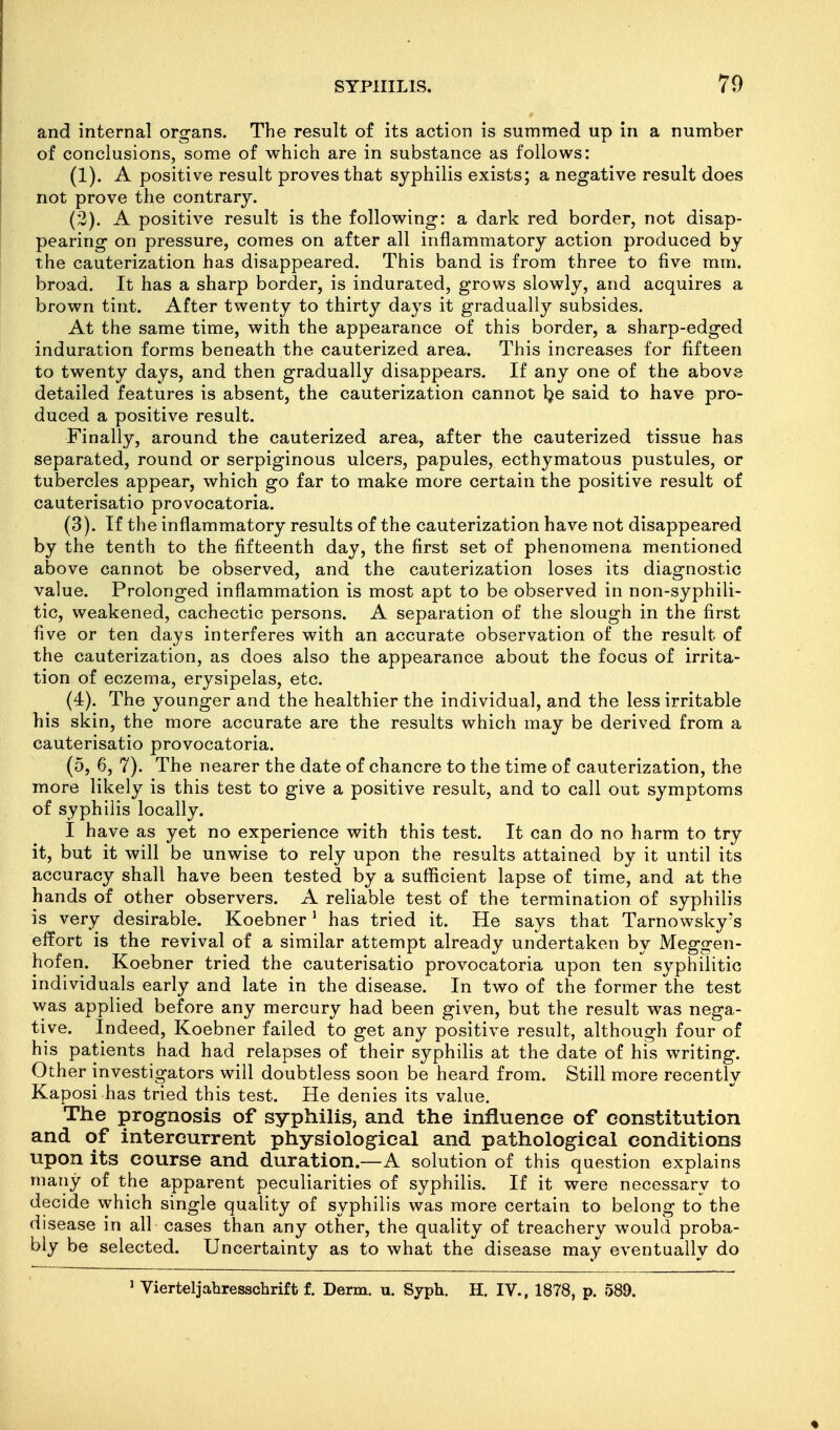 and internal organs. The result of its action is summed up in a number of conclusions, some of which are in substance as follows: (1) . A positive result proves that syphilis exists; a negative result does not prove the contrary. (2) . A positive result is the following: a dark red border, not disap- pearing on pressure, comes on after all inflammatory action produced by the cauterization has disappeared. This band is from three to five mm. broad. It has a sharp border, is indurated, grows slowly, and acquires a brown tint. After twenty to thirty days it gradually subsides. At the same time, with the appearance of this border, a sharp-edged induration forms beneath the cauterized area. This increases for fifteen to twenty days, and then gradually disappears. If any one of the above detailed features is absent, the cauterization cannot l?e said to have pro- duced a positive result. Finally, around the cauterized area, after the cauterized tissue has separated, round or serpiginous ulcers, papules, ecthymatous pustules, or tubercles appear, which go far to make more certain the positive result of cauterisatio provocatoria. (3) . If the inflammatory results of the cauterization have not disappeared by the tenth to the fifteenth day, the first set of phenomena mentioned above cannot be observed, and the cauterization loses its diagnostic value. Prolonged inflammation is most apt to be observed in non-syphili- tic, weakened, cachectic persons. A separation of the slough in the first five or ten days interferes with an accurate observation of the result of the cauterization, as does also the appearance about the focus of irrita- tion of eczema, erysipelas, etc. (4) . The younger and the healthier the individual, and the less irritable his skin, the more accurate are the results which may be derived from a cauterisatio provocatoria. (5, 6, 7). The nearer the date of chancre to the time of cauterization, the more likely is this test to give a positive result, and to call out symptoms of syphilis locally. I have as yet no experience with this test. It can do no harm to try it, but it will be unwise to rely upon the results attained by it until its accuracy shall have been tested by a sufficient lapse of time, and at the hands of other observers. A reliable test of the termination of syphilis is very desirable. Koebner' has tried it. He says that Tarnowsky's effort is the revival of a similar attempt already undertaken by Meggen- hofen. Koebner tried the cauterisatio provocatoria upon ten syphilitic individuals early and late in the disease. In two of the former the test was applied before any mercury had been given, but the result was nega- tive. Indeed, Koebner failed to get any positive result, although four of his patients had had relapses of their syphilis at the date of his writing. Other investigators will doubtless soon be heard from. Still more recently Kaposi has tried this test. He denies its value. The prognosis of syphilis, and the influence of constitution and of intercurrent physiological and pathological conditions upon its course and duration.—A solution of this question explains many of the apparent peculiarities of syphilis. If it were necessary to decide which single quality of syphilis was more certain to belong to the disease in all cases than any other, the quality of treachery would proba- bly be selected. Uncertainty as to what the disease may eventually do ' Vierteljahresschrift f. Derm. u. Syph. H. IV., 1878, p. 589.