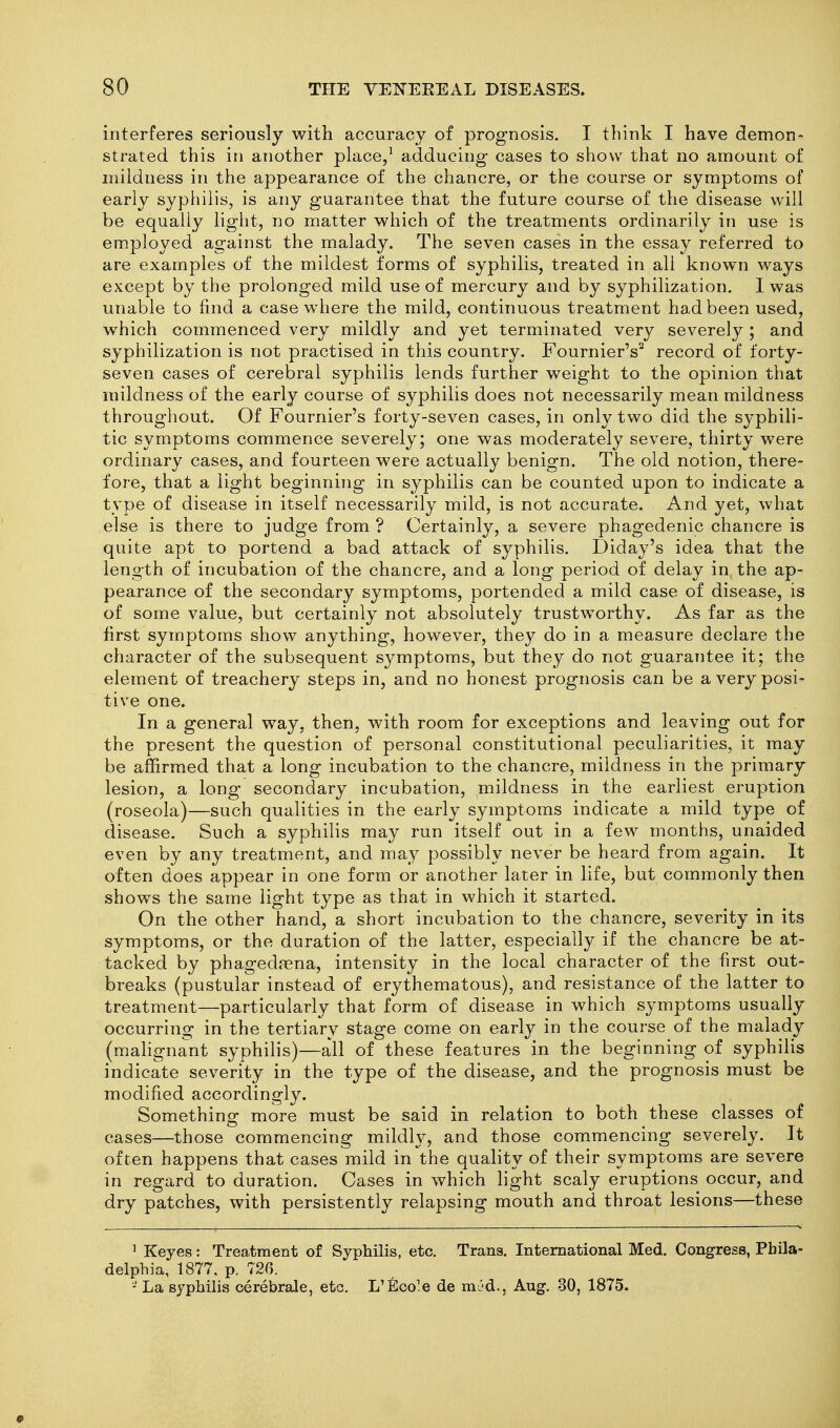interferes seriously with accuracy of prognosis. I think I have demon- strated this in another place,' adducing cases to show that no amount of mildness in the appearance of the chancre, or the course or symptoms of early syphilis, is any guarantee that the future course of the disease will be equally light, no matter which of the treatments ordinarily in use is emjDloyed against the malady. The seven cases in the essay referred to are examples of the mildest forms of syphilis, treated in all known ways except by the prolonged mild use of mercury and by syphilization, I was unable to find a case where the mild, continuous treatment had been used, which commenced very mildly and yet terminated very severely ; and syphilization is not practised in this country. Fournier's'^ record of forty- seven cases of cerebral syphilis lends further weight to the opinion that mildness of the early course of syphilis does not necessarily mean mildness throughout. Of Fournier's forty-seven cases, in only two did the s^'phili- tic symptoms commence severely; one was moderately severe, thirty were ordinary cases, and fourteen were actually benign. The old notion, there- fore, that a light beginning in syphilis can be counted upon to indicate a type of disease in itself necessarily mild, is not accurate. And yet, what else is there to judge from ? Certainly, a severe phagedenic chancre is quite apt to portend a bad attack of syphilis, Diday's idea that the length of incubation of the chancre, and a long period of delay in the ap- pearance of the secondary symptoms, portended a mild case of disease, is of some value, but certainly not absolutely trustworthy. As far as the first symptoms show anything, however, they do in a measure declare the character of the subsequent symptoms, but they do not guarantee it; the element of treachery steps in, and no honest prognosis can be a very posi- tive one. In a general way, then, with room for exceptions and leaving out for the present the question of personal constitutional peculiarities, it may be affirmed that a long incubation to the chancre, mildness in the primary lesion, a long secondary incubation, mildness in the earliest eruption (roseola)—such qualities in the early symptoms indicate a mild type of disease. Such a syphilis may run itself out in a few months, unaided even by any treatment, and may possibly never be heard from again. It often does appear in one form or another later in life, but commonly then shows the same light type as that in which it started. On the other hand, a short incubation to the chancre, severity in its symptoms, or the duration of the latter, especially if the chancre be at- tacked by phagedena, intensity in the local character of the first out- breaks (pustular instead of erythematous), and resistance of the latter to treatment—particularly that form of disease in which symptoms usually occurring in the tertiary stage come on early in the course of the malady (mahgnant syphilis)—all of these features in the beginning of syphilis indicate severity in the type of the disease, and the prognosis must be modified accordingly. Something more must be said in relation to both these classes of cases—those commencing mildh^, and those commencing severely. It often happens that cases mild in the quality of their symptoms are severe in regard to duration. Cases in which light scaly eruptions occur, and dry patches, with persistently relapsing mouth and throat lesions—these ' Keyes: Treatment of Syphilis, etc. Trans. International Med, Congress, Phila- delphia, 1877, p. 726. - La syphilis cerebrale, etc, L'^Ico'e de m^'d., Aug. 30, 1875.