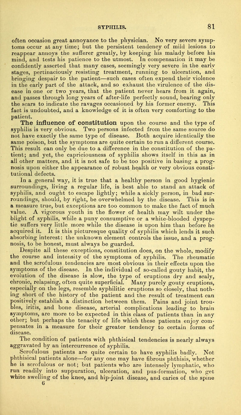 often occasion great annoyance to the physician. No very severe symp- toms occur at any time; but the persistent tendency of mild lesions to reappear annoys the sufferer greatly, by keeping his malady before his mind, and tests his patience to the utmost. In compensation it may be confidently asserted that many cases, seemingly very severe in the early stages, pertinaciously resisting treatment, running to ulceration, and bringing despair to the patient—such cases often expend their violence in the early part of the attack, and so exhaust the virulence of the dis- ease in one or two years, that the patient never hears from it again, and passes through long years of after-life perfectly sound, bearing only the scars to indicate the ravages occasioned by his former enemy. This fact is undoubted, and a knowledge of it is often very comforting to the patient. The influence of constitution upon the course and the type of syphilis is very obvious. Two persons infected from the same source do not have exactly the same type of disease. Both acquire identically the same poison, but the symptoms are quite certain to run a different course. This result can only be due to a difference in the constitution of the pa- tient; and yet, the capriciousness of syphilis shows itself in this as in all other matters, and it is not safe to be too positive in basing a prog- nosis upon either the appearance of robust health or very obvious consti- tutional defects. In a general way, it is true that a healthy person in good hygienic surroundings, living a regular life, is best able to stand an attack of syphilis, and ought to escape lightly; while a sickly person, in bad sur- roundings, should, by right, be overwhelmed by the disease. This is in a measure true, but exceptions are too common to make the fact of much value. A vigorous youth in the flower of health may wilt under the blight of syphilis, while a puny consumptive or a white-blooded dyspep- tic suffers very little more while the disease is upon him than before he acquired it. It is this picturesque quality of syphihs which lends it such absorbing interest: the unknown element controls the issue, and a prog- nosis, to be honest, must always be guarded. Despite all these exceptions, constitution does, on the whole, modify the course and intensity of the symptoms of syphilis. The rheumatic and the scrofulous tendencies are most obvious in their effects upon the symptoms of the disease. In the individual of so-called gouty habit, the evolution of the disease is slow, the type of eruptions dry and scaly, chronic, relapsing, often quite superficial. Many purely gouty eruptions, especially on the legs, resemble syphilitic eruptions so closely, that noth- ing^ short of the history of the patient and the result of treatment can positively establish a distinction between them. Pains and joint trou- bles, iritis, and bone disease, arterial complications leading to brain symptoms, are more to be expected in this class of patients than in any other; but perhaps the tenacity of life which these patients enjoy com- pensates in a measure for their greater tendency to certain forms of disease. The condition of patients with phthisical tendencies is nearly always aggravated by an intercurrence of syphilis. Scrofulous patients are quite certain to have syphilis badly. Not phthisical patients alone—for any one may have fibrous phthisis, whether he is scrofulous or not; but patients who are intensely lymphatic, who run readily into suppuration, ulceration, and pus-formation, who get white swelling of the knee, and hip-joint disease, and caries of the spine