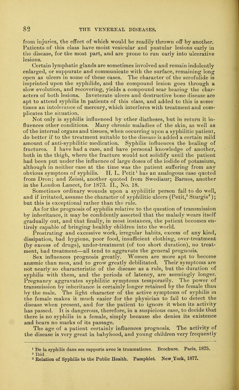 from injuries, the effect of which would be readily thrown off by another. Patients of this class have moist vesicular and pustular lesions early in the disease, for the most part, and are prone to run early into ulcerative lesions. Certain lymphatic glands are sometimes involved and remain indolently enlarged, or suppurate and communicate with the surface, remaining long open as ulcers in some of these cases. The character of the scrofulide is imprinted upon the syphilide, and the compound lesion goes through a slow evolution, and recovering, yields a compound scar bearing the char- acters of both lesions. Inveterate ulcers and destructive bone disease are apt to attend syphilis in patients of this class, and added to this is some times an intolerance of mercury, which interferes with treatment and com- plicates the situation. Not only is syphilis influenced by other diatheses, but in return it in- fluences other conditions. Many chronic maladies of the skin, as well as of the internal organs and tissues, when occurring upon a syphilitic patient, do better if to the treatment suitable to the disease is added a certain mild amount of anti-syphilitic medication. Syphilis influences the healing of fractures. I have had a case, and have personal knowledge of another, both in the thigh, where the fracture would not solidify until the patient had been put under the influence of large doses of the iodide of potassium, although in neither case at the time was the patient suffering from any obvious symptom of syphilis. H. L. Petit ^ has an analogous case quoted from Dron; and Zeissl, another quoted from Swediaur; Barnes, another in the London Lancet, for 1873. II., No. 18. Sometimes ordinary wounds upon a syphilitic person fail to do well, and if irritated, assume the character of syphilitic ulcers (Petit,^ Sturgis^); but this is exceptional rather than the rule. As for the prognosis of syphilis relative to the question of transmission by inheritance, it may be confidently asserted that the malady wears itself gradually out, and that finally, in most instances, the patient becomes en- tirely capable of bringing healthy children into the world. Prostrating and excessive work, irregular habits, excess of any kind, dissipation, bad hygiene, poor food, insufficient clothing, over-treatment (by excess of drugs), under-treatment (of too short duration), no treat- ment, bad treatment—all tend to aggravate the general prognosis. Sex influences prognosis greatly. Women are more apt to become anaemic than men, and to grow greatly debilitated. Their symptoms are not nearly so characteristic of the disease as a rule, but the duration of syphilis with them, and the periods of latency, are seemingly longer. Pregnancy aggravates syphilitic symptoms temporarily. The power of transmission by inheritance is certainly longer retained by the female than by the male. The light character of the active symptoms of syphilis ui the female makes it much easier for the physician to fail to detect the disease when present, and for the patient to ignore it when its activity has passed. It is dangerous, therefore, in a suspicious case, to decide that there is no syphilis in a female, simply because she denies its existence and bears no marks of its passage. The age of a patient certainly influences prognosis. The activity of the disease is very great in babyhood, and young children very frequently ' De la syphilis dans ses rapports avec le traumatisme. Brochure, Paris, 1875. Ibid. 2 Relation of Syphilis to the Public Health. Pamphlet. New_York, 1877.