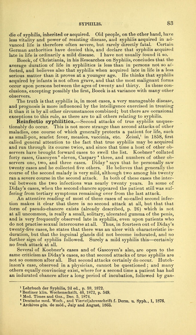 die of syphilis, inherited or acquired. Old people, on the other hand, have less vitality and power of resisting disease, and syphilis acquired in ad- vanced life is therefore often severe, but rarely directly fatal. Certain German authorities have denied this, and declare that syphilis acquired late in life is ordinarily a mild disease. I have not usually found it so. Boeck, of Christiania, in his Researches on Syphilis, concludes that the average duration of life in syphilitics is less than in persons not so af- fected, and believes also that syphilis when acquired late in life is a less serious matter than it proves at a younger age. He thinks that syphilis acquired by infants is not often grave, and that the most malignant forms occur upon persons between the ages of twenty and thirty. In these con- clusions, excepting possibly the first, Boeck is at variance with many other observers. The truth is that syphilis is, in most cases, a very manageable disease, and prognosis is more influenced by the intelligence exercised in treating it than it is by all other circumstances combined; but there are occasional exceptions to this rule, as there are to all others relating to syphilis. Reinfeetio syphilitica.—Second attacks of true syphilis unques- tionably do occur. This is not more strange than second attacks of other maladies, one course of which generally protects a patient for life, such as small-pox, scarlet fever, measles, vaccinia, etc. Zeissl,' in 1858, first called general attention to the fact that true syphilis may be acquired and run through its course twice, and since that time a host of other ob- servers have brought forward cases to swell the list. Koebner'^ collated forty cases, Gascoyen ^ eleven, Caspary * three, and numbers of other ob- servers one, two, and three cases. Diday ^ says that he personally saw twenty cases and he collected five others. He believes that generally the course of the second malady is very mild, although two among his twenty ran a severe course in the second attack. In both of these cases the inter- val between the two infections was nearly twenty years. In some of Diday's cases, when the second chancre appeared the patient still was suf- fering from tertiary symptoms remaining over from the last attack. An attentive reading of most of these cases of so-called second infec- tion makes it clear that there is no second attack at all, but that that form of pseudo-chancre exists (already described, p. 26) which is not at all uncommon, is really a small, solitary, ulcerated gumma of the penis, and is very frequently observed late in syphilis, even upon patients who do not practise sexual intercourse at all. Thus, in fourteen out of Diday's twenty-five cases, he states that there was an ulcer with characteristic in- duration, but that the inguinal glands did not become indurated, and no further sign of syphilis followed. Surely a mild syphilis this—certainly no fresh attack at all. Several of Koebner's cases and of Gascoyen's also, are open to the same criticism as Diday's cases, so that second attacks of true syphilis are not so common after all. But second attacks certainly do occur. Hutch- inson's case, observed in a physician, cannot be questioned ; and many others equally convincing exist, where for a second time a patient has had an indurated chancre after a long period of incubation, followed by gan- 1 Lehrbuch der Syphilis, 2d ed., p. 58, 1872. 2 Berliner klin. Wochenschrift, 46, 1872, p. 549. 3 Med. Times and Gaz., Dec. 5, 1874. * Deutsche med. Woch., and Vierteljahresschrift f. Derm. u. Syph., 1, 1876. ^ Archives gen. de med., July and August. 1863.