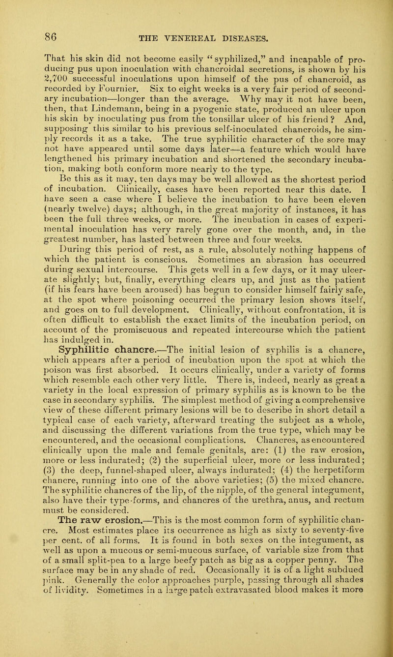 That his skin did not become easily  syphilized, and incapable of pro- ducing pus upon inoculation with chancroidal secretions, is shown by his 2,700 successful inoculations upon himself of the pus of chancroid, as recorded by Fournier. Six to eight weeks is a very fair period of second- ary incubation—longer than the average. Why may it not have been, then, that Lindemann, being in a pyogenic state, produced an ulcer upon his skin by inoculating pus from the tonsillar ulcer of his friend ? And, supposing this similar to his previous self-inoculated chancroids, he sim- ply records it as a take. The true syphilitic character of the sore may not have appeared until some days later—a feature which would have lengthened his primary incubation and shortened the secondary incuba- tion, making both conform more nearly to the type. Be this as it may, ten days may be well allowed as the shortest period of incubation. Clinically, cases have been reported near this date. I have seen a case where I believe the incubation to have been eleven (nearly twelve) days; although, in the great majority of instances, it has been the full three weeks, or more. The incubation in cases of experi- mental inoculation has very rarely gone over the month, and, in the greatest number, has lasted between three and four weeks. During this period of rest, as a rule, absolutely nothing happens of which the patient is conscious. Sometimes an abrasion has occurred during sexual intercourse. This gets well in a few days, or it may ulcer- ate slightly; but, finally, everything clears up, and just as the patient (if his fears have been aroused) has begun to consider himself fairly safe, at the spot where poisoning occurred the primary lesion shows itself, and goes on to full development. Clinically, without confrontation, it is often difficult to establish the exact limits of the incubation period, on account of the promiscuous and repeated intercourse which the patient has indulged in. Syphilitic chancre.—The initial lesion of syphilis is a chancre, ^vhich appears after a period of incubation upon the spot at which the poison was first absorbed. It occurs clinically, under a variety of forms which resemble each other very little. There is, indeed, nearly as great a variety in the local expression of primary syphilis as is known to be the case in secondary syphilis. The simplest method of giving a comprehensive view of these different primary lesions will be to describe in short detail a typical case of each variety, afterward treating the subject as a whole, and discussing the different variations from the true type, which may be encountered, and the occasional complications. Chancres, as encountered clinically upon the male and female genitals, are: (1) the raw erosion, more or less indurated; (2) the superficial ulcer, more or less indurated; (3) the deep, funnel-shaped ulcer, always indurated; (4) the herpetiform chancre, running into one of the above varieties; (5) the mixed chancre. The syphilitic chancres of the lip, of the nipple, of the general integument, also have their type-forms, and chancres of the urethra, anus, and rectum must be considered. The raw erosion.—This is the most common form of syphilitic chan- cre. Most estimates place its occurrence as high as sixty to seventy-five per cent, of all forms. It is found in both sexes on the integument, as well as upon a mucous or semi-mucous surface, of variable size from that of a small split-pea to a large beefy patch as big as a copper penny. The surface may be in any shade of red. Occasionally it is of a light subdued ]nnk. Generally the color approaches purple, passing through all shades of lividity. Sometimes in a large patch extravasated blood makes it more