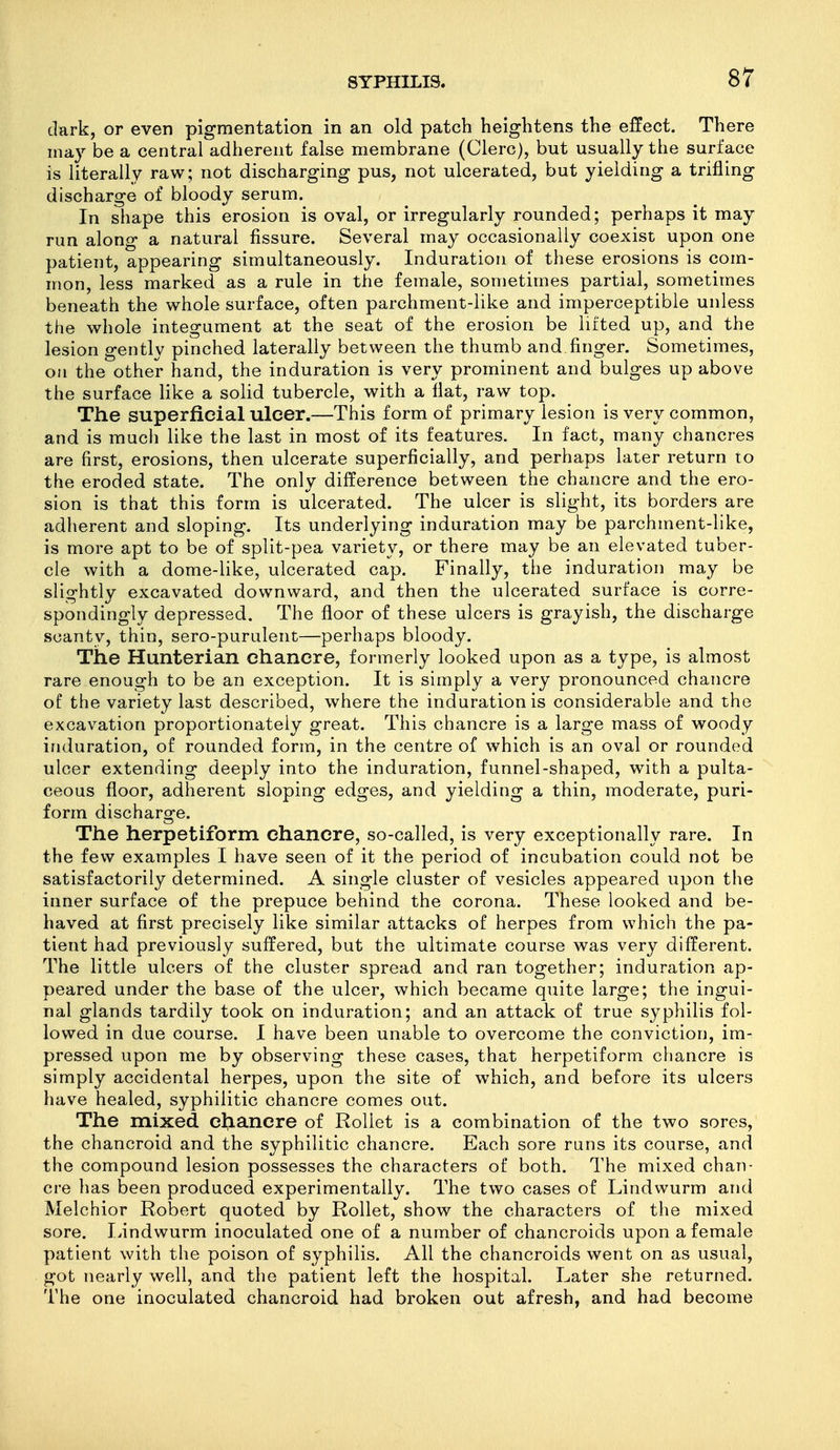 dark, or even pigmentation in an old patch heightens the effect. There may be a central adherent false membrane (Clerc), but usually the surface is literally raw; not discharging pus, not ulcerated, but yielding a trifling discharge of bloody serum. In shape this erosion is oval, or irregularly rounded; perhaps it may run along a natural fissure. Several may occasionally coexist upon one patient, appearing simultaneously. Induration of these erosions is com- mon, less marked as a rule in the female, sometimes partial, sometimes beneath the whole surface, often parchment-like and imperceptible unless the whole integument at the seat of the erosion be lifted up, and the lesion gently pinched laterally between the thumb and finger. Sometimes, oil the other hand, the induration is very prominent and bulges up above the surface like a solid tubercle, with a flat, raw top. The superficial ulcer.—This form of primary lesion is very common, and is much like the last in most of its features. In fact, many chancres are first, erosions, then ulcerate superficially, and perhaps later return to the eroded state. The only difference between the chancre and the ero- sion is that this form is ulcerated. The ulcer is slight, its borders are adherent and sloping. Its underlying induration may be parchment-like, is more apt to be of split-pea variety, or there may be an elevated tuber- cle with a dome-like, ulcerated cap. Finally, the induration may be slightly excavated downward, and then the ulcerated surface is corre- spondingly depressed. The floor of these ulcers is grayish, the discharge scanty, thin, sero-purulent—perhaps bloody. The Hunterian chancre, formerly looked upon as a type, is almost rare enough to be an exception. It is simply a very pronounced chancre of the variety last described, where the induration is considerable and the excavation proportionately great. This chancre is a large mass of woody induration, of rounded form, in the centre of which is an oval or rounded ulcer extending deeply into the induration, funnel-shaped, with a pulta- ceous floor, adherent sloping edges, and yielding a thin, moderate, puri- form discharge. The herpetiform chancre, so-called, is very exceptionally rare. In the few examples I have seen of it the period of incubation could not be satisfactorily determined. A single cluster of vesicles appeared upon the inner surface of the prepuce behind the corona. These looked and be- haved at first precisely like similar attacks of herpes from which the pa- tient had previously suffered, but the ultimate course was very different. The little ulcers of the cluster spread and ran together; induration ap- peared under the base of the ulcer, which became quite large; the ingui- nal glands tardily took on induration; and an attack of true syphilis fol- lowed in due course. I have been unable to overcome the conviction, im- pressed upon me by observing these cases, that herpetiform chancre is simply accidental herpes, upon the site of which, and before its ulcers have healed, syphilitic chancre comes out. The mixed chancre of RoUet is a combination of the two sores, the chancroid and the syphilitic chancre. Each sore runs its course, and the compound lesion possesses the characters of both. The mixed chan- cre has been produced experimentally. The two cases of Lindwurm and Melchior Robert quoted by Rollet, show the characters of the mixed sore. Lindwurm inoculated one of a number of chancroids upon a female patient with the poison of syphilis. All the chancroids went on as usual, got nearly well, and the patient left the hospital. Later she returned. The one inoculated chancroid had broken out afresh, and had become