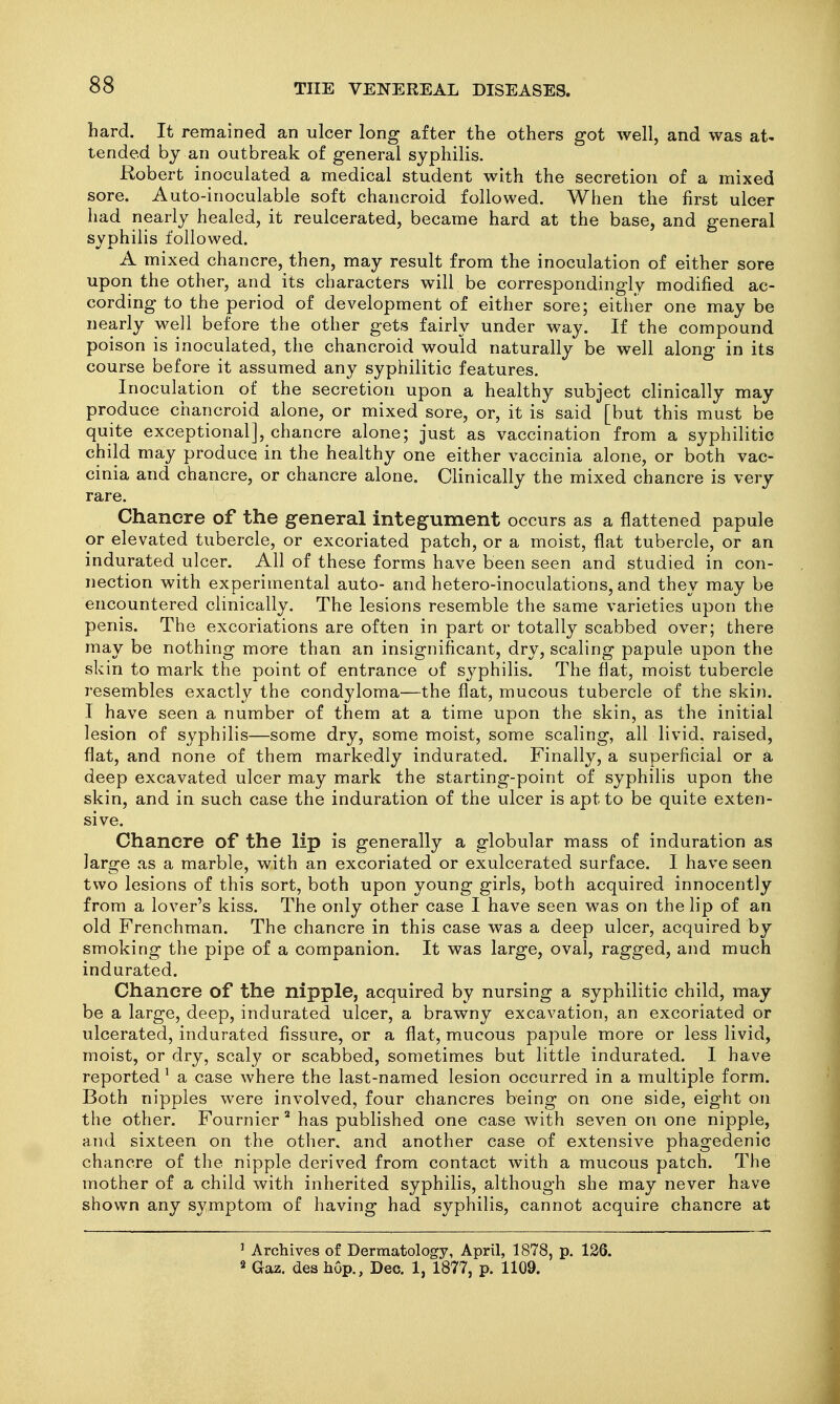 hard. It remained an ulcer long after the others got well, and was at- tended by an outbreak of general syphilis. Robert inoculated a medical student with the secretion of a mixed sore. Auto-inoculable soft chancroid followed. When the first ulcer had nearly healed, it reulcerated, became hard at the base, and general syphilis followed. A mixed chancre, then, may result from the inoculation of either sore upon the other, and its characters will be correspondingly modified ac- cording to the period of development of either sore; either one may be nearly well before the other gets fairly under way. If the compound poison is inoculated, the chancroid would naturally be well along in its course before it assumed any syphilitic features. Inoculation of the secretion upon a healthy subject clinically may produce chancroid alone, or mixed sore, or, it is said [but this must be quite exceptional], chancre alone; just as vaccination from a syphilitic child may produce in the healthy one either vaccinia alone, or both vac- cinia and chancre, or chancre alone. Clinically the mixed chancre is very rare. Chancre of the general integument occurs as a flattened papule or elevated tubercle, or excoriated patch, or a moist, flat tubercle, or an indurated ulcer. All of these forms have been seen and studied in con- nection with experimental auto- and hetero-inoculations, and they may be encountered clinically. The lesions resemble the same varieties upon the penis. The excoriations are often in part or totally scabbed over; there may be nothing more than an insignificant, dry, scaling papule upon the skin to mark the point of entrance of syphilis. The flat, moist tubercle resembles exactly the condyloma—the flat, mucous tubercle of the skin. I have seen a number of them at a time upon the skin, as the initial lesion of syphilis—some dry, some moist, some scaling, all livid, raised, flat, and none of them markedly indurated. Finally, a superficial or a deep excavated ulcer may mark the starting-point of syphilis upon the skin, and in such case the induration of the ulcer is apt to be quite exten- sive. Chancre of the lip is generally a globular mass of induration as large as a marble, with an excoriated or exulcerated surface. I have seen two lesions of this sort, both upon young girls, both acquired innocently from a lover's kiss. The only other case I have seen was on the lip of an old Frenchman. The chancre in this case was a deep ulcer, acquired by smoking the pipe of a companion. It was large, oval, ragged, and much indurated. Chancre of the nipple, acquired by nursing a syphilitic child, may be a large, deep, indurated ulcer, a brawny excavation, an excoriated or ulcerated, indurated fissure, or a flat, mucous papule more or less livid, moist, or dry, scaly or scabbed, sometimes but little indurated. I have reported' a case where the last-named lesion occurred in a multiple form. Both nipples were involved, four chancres being on one side, eight on the other. Fournier' has published one case with seven on one nipple, and sixteen on the other, and another case of extensive phagedenic chancre of the nipple derived from contact with a mucous patch. The mother of a child with inherited syphilis, although she may never have shown any symptom of having had syphilis, cannot acquire chancre at ' Archives of Dermatology, April, 1878, p. 126. 2 Gaz. des hop., Dec. 1, 1877, p. 1109.