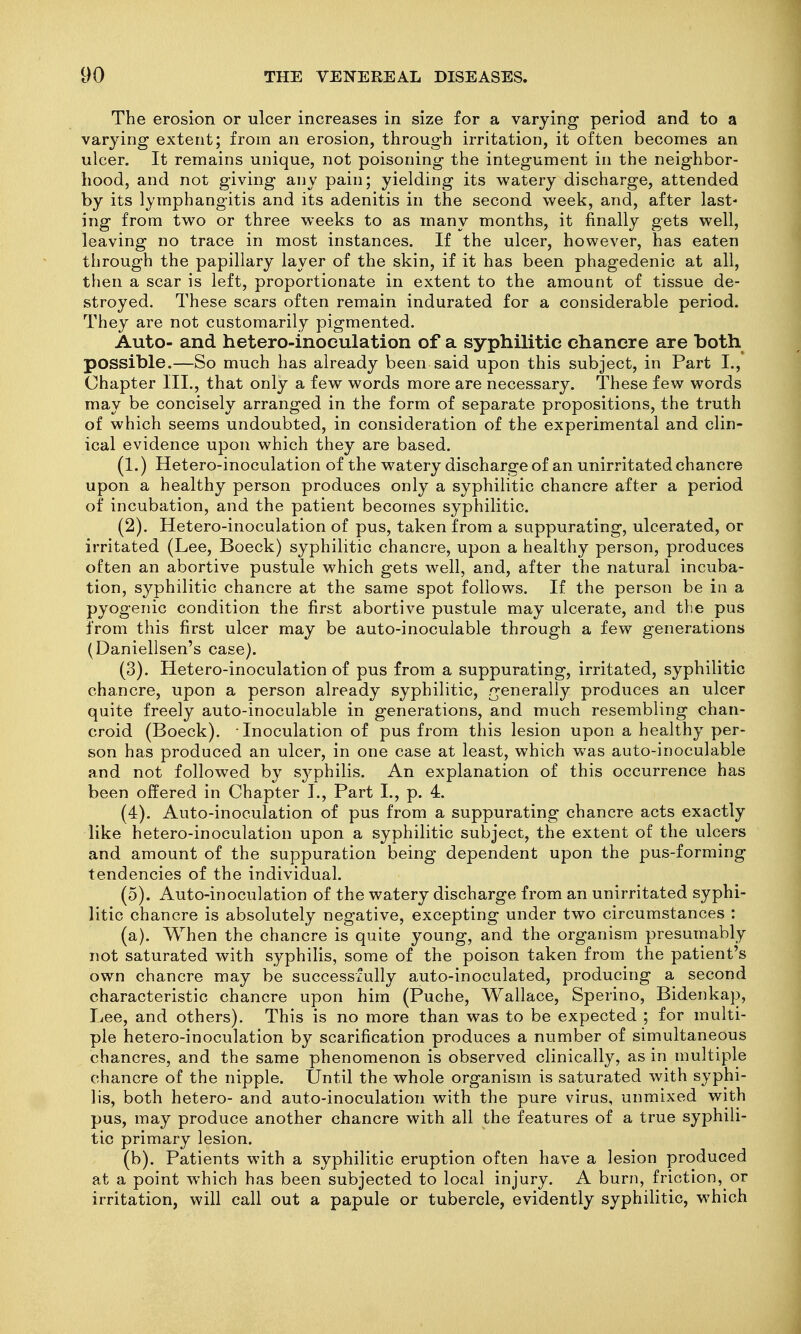 The erosion or ulcer increases in size for a varying period and to a varying extent; from an erosion, through irritation, it often becomes an ulcer. It remains unique, not poisoning the integument in the neighbor- hood, and not giving any pain; yielding its watery discharge, attended by its lymphangitis and its adenitis in the second week, and, after last* ing from two or three weeks to as many months, it finally gets well, leaving no trace in most instances. If the ulcer, however, has eaten through the papillary layer of the skin, if it has been phagedenic at all, then a scar is left, proportionate in extent to the amount of tissue de- stroyed. These scars often remain indurated for a considerable period. They are not customarily pigmented. Auto- and hetero-inoeulation of a syphilitic chancre are both possible.—So much has already been said upon this subject, in Part I., Chapter III., that only a few words more are necessary. These few words may be concisely arranged in the form of separate propositions, the truth of which seems undoubted, in consideration of the experimental and clin- ical evidence upon which they are based. (1.) Hetero-inoculation of the watery discharge of an unirritated chancre upon a healthy person produces only a syphilitic chancre after a period of incubation, and the patient becomes syphilitic. (2) . Hetero-inoculation of pus, taken from a suppurating, ulcerated, or irritated (Lee, Boeck) syphilitic chancre, upon a healthy person, produces often an abortive pustule which gets well, and, after the natural incuba- tion, syphilitic chancre at the same spot follows. If the person be in a pyogenic condition the first abortive pustule may ulcerate, and the pus from this first ulcer may be auto-inoculable through a few generations (Daniellsen's case). (3) . Hetero-inoculation of pus from a suppurating, irritated, syphilitic chancre, upon a person already syphilitic, generally produces an ulcer quite freely auto-inoculable in generations, and much resembling chan- croid (Boeck). Inoculation of pus from this lesion upon a healthy per- son has produced an ulcer, in one case at least, which was auto-inoculable and not followed by syphilis. An explanation of this occurrence has been offered in Chapter L, Part I., p. 4. (4) . Auto-inoculation of pus from a suppurating chancre acts exactly like hetero-inoculation upon a syphilitic subject, the extent of the ulcers and amount of the suppuration being dependent upon the pus-forming tendencies of the individual. (5) . Auto-inoculation of the watery discharge from an unirritated syphi- litic chancre is absolutely negative, excepting under two circumstances : (a) . When the chancre is quite young, and the organism presumably not saturated with syphilis, some of the poison taken from the patient's own chancre may be successfully auto-inoculated, producing a second characteristic chancre upon him (Puche, Wallace, Sperino, Bidenkap, Lee, and others). This is no more than was to be expected ; for multi- ple hetero-inoculation by scarification produces a number of simultaneous chancres, and the same phenomenon is observed clinically, as in multiple chancre of the nipple. Until the whole organism is saturated with syphi- lis, both hetero- and auto-inoculation with the pure virus, unmixed with pus, may produce another chancre with all the features of a true syphili- tic primary lesion. (b) . Patients with a syphilitic eruption often have a lesion produced at a point which has been subjected to local injury. A burn, friction, or irritation, will call out a papule or tubercle, evidently syphilitic, which