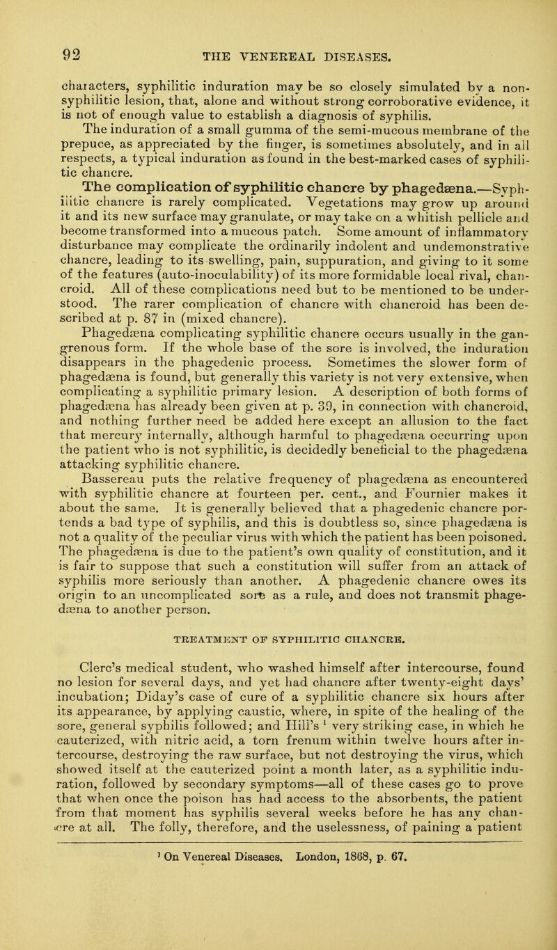 characters, syphilitic induration may be so closely simulated by a non- syphilitic lesion, that, alone and without strong corroborative evidence, it is not of enough value to establish a diagnosis of syphilis. The induration of a small gumma of the semi-mucous membrane of the prepuce, as appreciated by the finger, is sometimes absolutely, and in all respects, a typical induration as found in the best-marked cases of syphili- tic chancre. The complication of syphilitic chancre by phagedaena.—Syph- ilitic chancre is rarely complicated. Vegetations may grow up arounci it and its new surface may granulate, or may take on a whitish pellicle and become transformed into a mucous patch. Some amount of inflammatory disturbance may complicate the ordinarily indolent and undemonstrative chancre, leading to its swelling, pain, suppuration, and giving to it some of the features (auto-inoculability) of its more formidable local rival, chan- croid. All of these complications need but to be mentioned to be under- stood. The rarer complication of chancre with chancroid has been de- scribed at p. 87 in (mixed chancre). Phagedcena complicating syphilitic chancre occurs usually in the gan- grenous form. If the whole base of the sore is involved, the induration disappears in the phagedenic process. Sometimes the slower form of phagedsena is found, but generally this variety is not very extensive, when complicating a syphilitic primary lesion. A description of both forms of phageda3na has already been given at p. 39, in connection with chancroid, and nothing further need be added here except an allusion to the fact that mercury internally, although harmful to phagedrena occurring upon the patient who is not syphilitic, is decidedly beneficial to the phagedsena attacking syphilitic chancre. Bassereau puts the relative frequency of phagedjena as encountered with syphilitic chancre at fourteen per. cent., and Fournier makes it about the same. It is generally believed that a phagedenic chancre por- tends a bad type of syphilis, and this is doubtless so, since phagedjena is not a quality of the peculiar virus with which the patient has been poisoned. The phagedena is due to the patient's own quality of constitution, and it is fair to suppose that such a constitution will suffer from an attack of syphilis more seriously than another. A phagedenic chancre owes its origin to an uncomplicated sor^ as a rule, and does not transmit phage- daena to another person. TREATMENT OF SYPHILITIC CHANCKE. Clerc's medical student, who washed himself after intercourse, found no lesion for several days, and yet had chancre after twenty-eight days' incubation; Diday's case of cure of a syphilitic chancre six hours after its appearance, by applying caustic, where, in spite of the healing of the sore, general syphilis followed; and Hill's ^ very striking case, in which he cauterized, with nitric acid, a torn frenum within twelve hours after in- tercourse, destroying the raw surface, but not destroying the virus, which showed itself at the cauterized point a month later, as a syphilitic indu- ration, followed by secondary symptoms—all of these cases go to prove that when once the poison has had access to the absorbents, the patient from that moment has syphilis several weeks before he has any chan- icre at all. The folly, therefore, and the uselessness, of paining a patient ' On Venereal Diseases. London, 1868, p. 67.