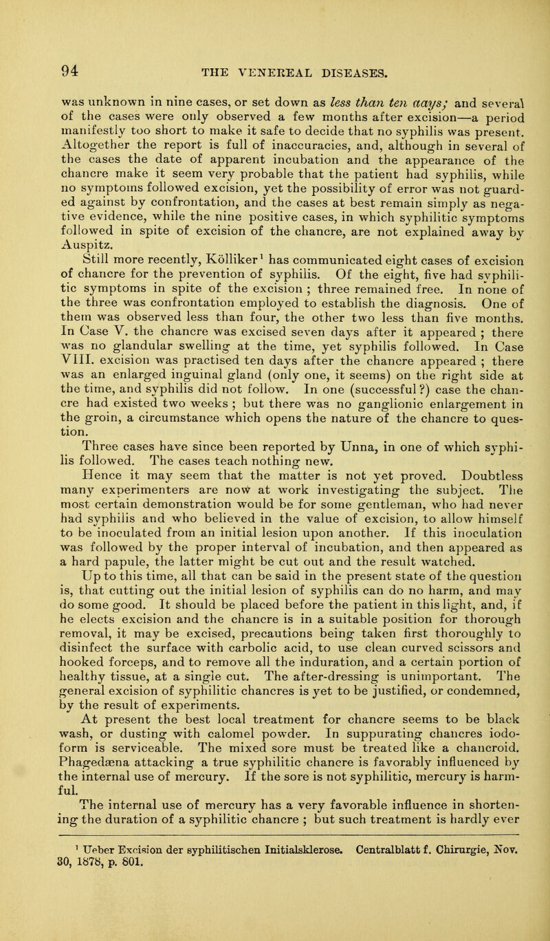 was unknown in nine cases, or set down as less tha7i ten aays; and several of the cases were only observed a few months after excision—a period manifestly too short to make it safe to decide that no syphilis was present. Altogether the report is full of inaccuracies, and, although in several of the cases the date of apparent incubation and the appearance of the chancre make it seem very probable that the patient had syphilis, while no symptoms followed excision, yet the possibility of error was not guard- ed against by confrontation, and the cases at best remain simply as nega- tive evidence, while the nine positive cases, in which syphilitic symptoms followed in spite of excision of the chancre, are not explained away by Auspitz. Still more recently, Kolliker ^ has communicated eight cases of excision of chancre for the prevention of syphilis. Of the eight, five had svphili- tic symptoms in spite of the excision ; three remained free. In none of the three was confrontation employed to establish the diagnosis. One of them was observed less than four, the other two less than five months. In Case V. the chancre was excised seven days after it appeared ; there was no glandular swelling at the time, yet syphilis followed. In Case VIII. excision was practised ten days after the chancre appeared ; there was an enlarged inguinal gland (only one, it seems) on the right side at the time, and syphilis did not follow. In one (successful ?) case the chan- cre had existed two weeks ; but there was no ganglionic enlargement in the groin, a circumstance which opens the nature of the chancre to ques- tion. Three cases have since been reported by Unna, in one of which syphi- lis followed. The cases teach nothing new. Hence it may seem that the matter is not yet proved. Doubtless many experimenters are novV- at work investigating the subject. The most certain demonstration would be for some gentleman, who had never had syphilis and who believed in the value of excision, to allow himself to be inoculated from an initial lesion upon another. If this inoculation was followed by the proper interval of incubation, and then appeared as a hard papule, the latter might be cut out and the result watched. Up to this time, all that can be said in the present state of the question is, that cutting out the initial lesion of syphilis can do no harm, and may do some good. It should be placed before the patient in this light, and, if he elects excision and the chancre is in a suitable position for thorough removal, it may be excised, precautions being taken first thoroughly to disinfect the surface with carbolic acid, to use clean curved scissors and hooked forceps, and to remove all the induration, and a certain portion of healthy tissue, at a single cut. The after-dressing is unimportant. The general excision of syphilitic chancres is yet to be justified, or condemned, by the result of experiments. At present the best local treatment for chancre seems to be black wash, or dusting with calomel powder. In suppurating chancres iodo- form is serviceable. The mixed sore must be treated like a chancroid. Phagedsena attacking a true syphilitic chancre is favorably influenced by the internal use of mercury. If the sore is not syphilitic, mercury is harm- ful. The internal use of mercury has a very favorable influence in shorten- ing the duration of a syphilitic chancre ; but such treatment is hardly ever ' Ueber Excision der syphilitischen Initialsklerose. Centralblatt f. Cbirurgie, Nov. 30, 1878, p. 801.