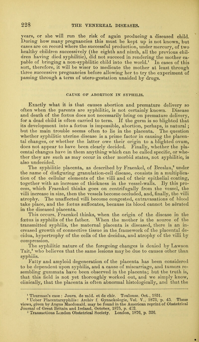 years, or she will run the risk of again producing a diseased child. During how many pregnancies this must be kept up is not known, but cases are on record where the successful production, under mercury, of two healthy children successively (the eighth and ninth, all the previous chil- dren having died syphilitic), did not succeed in rendering the mother ca- pable of bringing a non-syphilitic child into the world.' In cases of this sort, therefore, it will be wiser to medicate the mother at least through three successive pregnancies before allowing her to try the experiment of passing through a term of utero-gestation unaided by drugs. CAUSE OF ABORTION IN SYPHILIS. Exactly what it is that causes abortion and premature delivery so often when the parents are syphilitic, is not certainly known. Disease and death of the foetus does not necessarily bring on premature delivery, for a dead child is often carried to term. If the germ is so blighted that its development into a foetus is impossible, abortion, perhaps, is natural ; but the main trouble seems often to lie in the placenta. The question whether syphilitic uterine disease is a prime factor in causing the placen- tal changes, or whether the latter owe their origin to a blighted ovum, does not appear to have been clearly decided. Finally, whether the pla- cental changes have in them anything which can be called specific, or whe- ther they are such as may occur in other morbid states, not syphilitic, is also undecided. The syphilitic placenta, as described by Fraenkel, of Breslau,^ under the name of disfiguring granulation-cell disease, consists in a multiplica- tion of the cellular elements of the villi and of their epithelial coating, together with an increase of thickness in the vessel-walls. By this pro- cess, which Fraenkel thinks goes on centrifugally from the vessel, the villi increase in size, then the vessels become occluded, and, finally, the villi atrophy. The unaffected villi become congested, extravasations of blood take place, and the foetus suffocates, because its blood cannot be aerated in the diseased placenta. This occurs, Fraenkel thinks, when the origin of the disease in the foetus is syphilis of the father. When the mother is the source of the transmitted syphilis, the maternal placenta is diseased, there is an in- creased growth of connective tissue in the framework of the placental de- cidua, hypertrophy of the cells of the decidua, and atrophy of the villi by compression. The syphilitic nature of the foregoing changes is denied by Lawson Tait,^ who believes that the same lesions maybe due to causes other than syphilis. Fatty and amyloid degeneration of the placenta has been considered to be dependent upon syphilis, and a cause of miscarriage, and tumors re- sembling gummata have been observed in the placenta; but the truth is, that this field is not yet thoroughly worked out, and we simply know, clinically, that the placenta is often abnormal histologically, and that the ^ Thurman's case : Joum. de med. et de chir. Toulouse, Oct., 1851. ^ Ueber Placentarsyphilis: Archiv f. G-ynaekolog-ie, Vol. V., 1873, p. 45. These views, g-iven by Angus Macdonald, may be found in the American reprint of Obstetrical Journal of Great Britain and Ireland, October, 1875, p. 472. ^ Transactions London Obstetrical Society. London, 1876, p. 326.