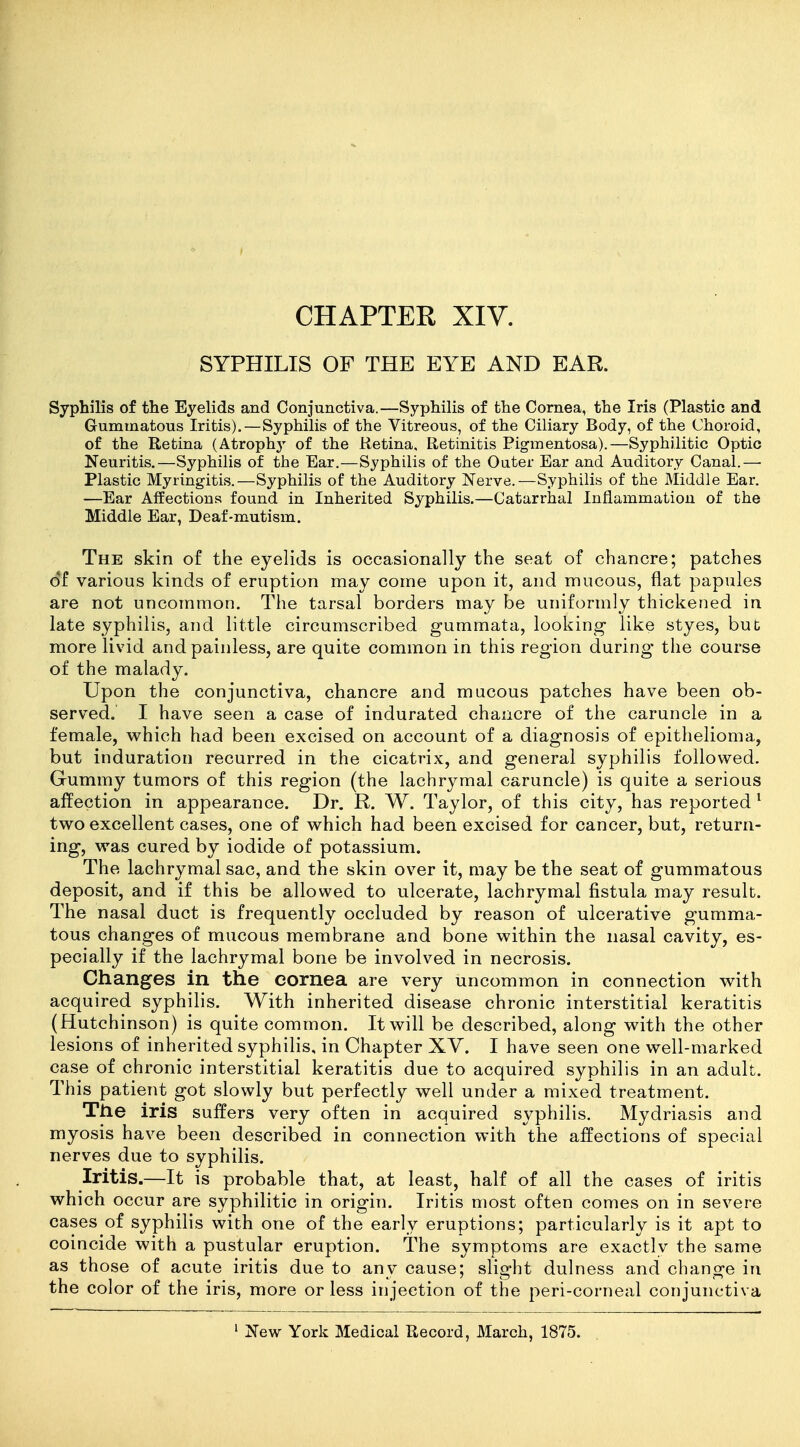 SYPHILIS OF THE EYE AND EAR. Syphilis of the Eyelids and Conjunctiva.—Syphilis of the Cornea, the Iris (Plastic and Gummatous Iritis).—Syphilis of the Vitreous, of the Ciliary Body, of the Choroid, of the Retina (Atrophy of the Retina, Retinitis Pigmentosa).—Syphilitic Optic Neuritis,—Syphilis of the Ear.—Syphilis of the Outer Ear and Auditory Canal.—• Plastic Myringitis.—Syphilis of the Auditory Nerve.—Syphilis of the Middle Ear. —Ear Aifections found in Inherited Syphilis.—Catarrhal Inflammation of the Middle Ear, Deaf-mutism. The skin of the eyelids is occasionally the seat of chancre; patches of various kinds of eruption may come upon it, and mucous, flat papules are not uncommon. The tarsal borders may be uniformly thickened in late syphilis, and little circumscribed gummata, looking like styes, bub more livid and painless, are quite common in this region during the course of the malady. Upon the conjunctiva, chancre and mucous patches have been ob- served. I have seen a case of indurated chancre of the caruncle in a female, which had been excised on account of a diagnosis of epithelioma, but induration recurred in the cicatrix, and general syphilis followed. Gummy tumors of this region (the lachrymal caruncle) is quite a serious affection in appearance. Dr. R. W. Taylor, of this city, has reported' two excellent cases, one of which had been excised for cancer, but, return- ing, was cured by iodide of potassium. The lachrymal sac, and the skin over it, may be the seat of gummatous deposit, and if this be allowed to ulcerate, lachrymal fistula may result. The nasal duct is frequently occluded by reason of ulcerative gumma- tous changes of mucous membrane and bone within the nasal cavity, es- pecially if the lachrymal bone be involved in necrosis. Changes in the cornea are very uncommon in connection with acquired syphilis. With inherited disease chronic interstitial keratitis (Hutchinson) is quite common. It will be described, along with the other lesions of inherited syphilis, in Chapter XV. I have seen one well-marked case of chronic interstitial keratitis due to acquired syphilis in an adult. This patient got slowly but perfectly well under a mixed treatment. The iris suffers very often in acquired syphilis. Mydriasis and myosis have been described in connection with the affections of special nerves due to syphilis. Iritis.—It is probable that, at least, half of all the cases of iritis which occur are syphilitic in origin. Iritis most often comes on in severe cases of syphilis with one of the early eruptions; particularly is it apt to coincide with a pustular eruption. The symptoms are exactly the same as those of acute iritis due to any cause; slight dulness and change in the color of the iris, more or less injection of the peri-corneal conjunctiva ' New York Medical Record, March, 1875.