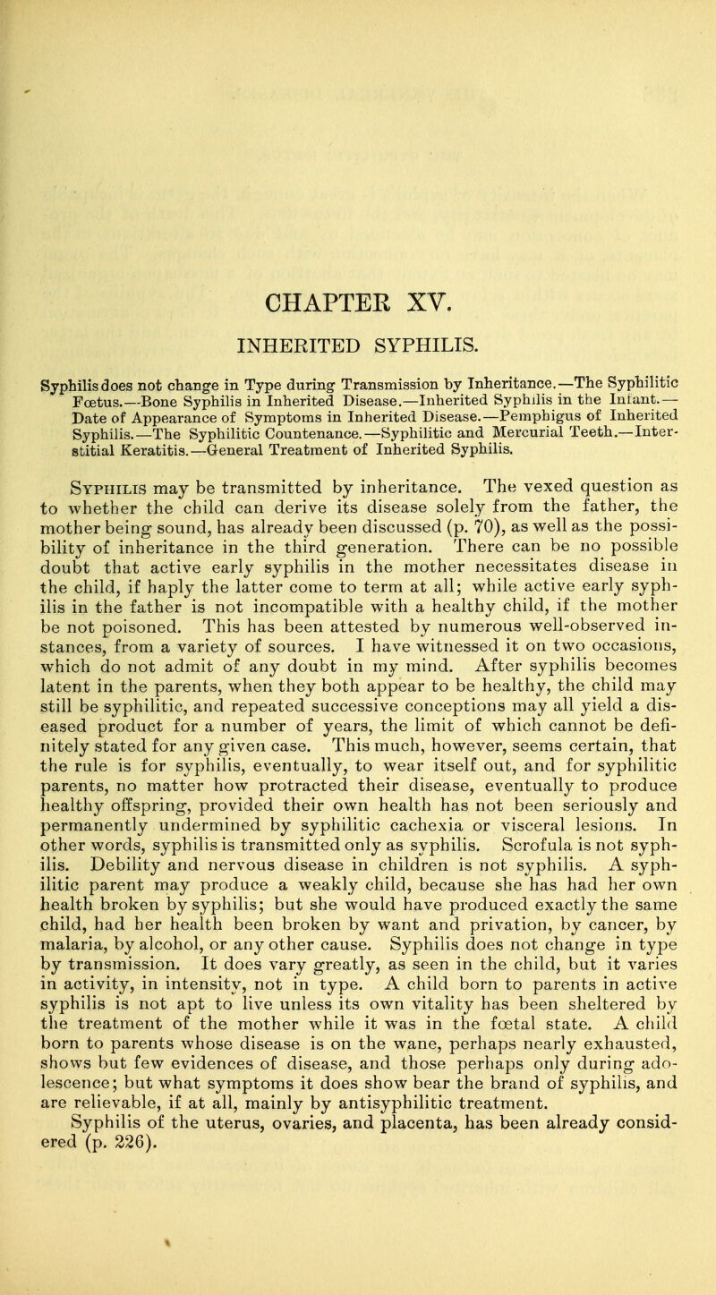 INHERITED SYPHILIS. Syphilis does not change in Type during Transmission by Inheritance.—The Syphilitic Foetus.—Bone Syphilis in Inherited Disease.—Inherited Syphilis in the Infant.— Date of Appearance of Symptoms in Inherited Disease.—Pemphigus of Inherited Syphilis.—The Syphilitic Countenance.—Syphilitic and Mercurial Teeth.—Inter- stitial Keratitis.—General Treatment of Inherited Syphilis. Syphilis may be transmitted by inheritance. The vexed question as to whether the child can derive its disease solely from the father, the mother being sound, has already been discussed (p. 70), as well as the possi- bility of inheritance in the third generation. There can be no possible doubt that active early syphilis in the mother necessitates disease in the child, if haply the latter come to term at all; while active early syph- ilis in the father is not incompatible with a healthy child, if the mother be not poisoned. This has been attested by numerous well-observed in- stances, from a variety of sources. I have witnessed it on two occasions, which do not admit of any doubt in my mind. After syphilis becomes latent in the parents, when they both appear to be healthy, the child may still be syphilitic, and repeated successive conceptions may all yield a dis- eased product for a number of years, the limit of which cannot be defi- nitely stated for any given case. This much, however, seems certain, that the rule is for syphilis, eventually, to wear itself out, and for syphilitic parents, no matter how protracted their disease, eventually to produce healthy offspring, provided their own health has not been seriously and permanently undermined by syphilitic cachexia or visceral lesions. In other words, syphilis is transmitted only as syphilis. Scrofula is not syph- ilis. Debility and nervous disease in children is not syphilis. A syph- ilitic parent may produce a weakly child, because she has had her own health broken by syphilis; but she would have produced exactly the same child, had her health been broken by want and privation, by cancer, by malaria, by alcohol, or any other cause. Syphilis does not change in type by transmission. It does vary greatly, as seen in the child, but it varies in activity, in intensity, not in type. A child born to parents in active syphilis is not apt to live unless its own vitality has been sheltered by the treatment of the mother while it was in the foetal state. A child born to parents whose disease is on the wane, perhaps nearly exhausted, shows but few evidences of disease, and those perhaps only during ado- lescence; but what symptoms it does show bear the brand of syphilis, and are relievable, if at all, mainly by antisyphilitic treatment. Syphilis of the uterus, ovaries, and placenta, has been already consid- ered (p. 226). %