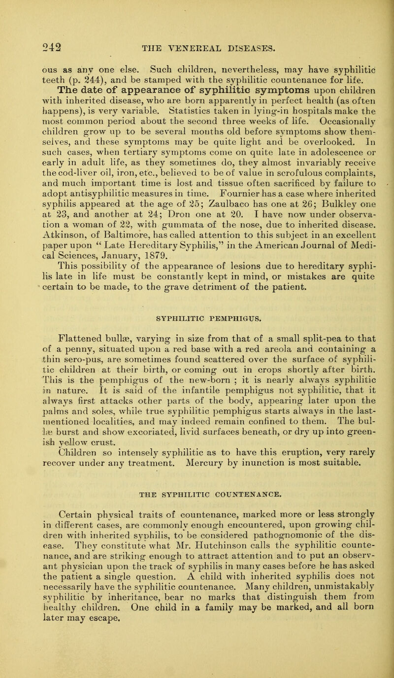 ous as any one else. Such cliildren, nevertheless, may have syphilitic teeth (p. 244), and be stamped with the syphilitic countenance for life. The date of appearance of syphilitic symptoms upon children with inherited disease, who are born apparently in perfect health (as often happens), is very variable. Statistics taken in lying-in hospitals make the most common period about the second three weeks of life. Occasionally children grow up to be several months old before symptoms show them- selves, and these symptoms may be quite light and be overlooked. In such cases, when tertiary symptoms come on quite late in adolescence or early in adult life, as they sometimes do, they almost invariably receive the cod-liver oil, iron, etc., believed to be of value in scrofulous complaints, and much important time is lost and tissue often sacrificed by failure to adopt antisyphilitic measures in time. Fournier has a case where inherited syphilis appeared at the age of 25; Zaulbaco has one at 26; Bulkley one at 23, and another at 24; Dron one at 20. I have now under observa- tion a woman of 22, with gummata of the nose, due to inherited disease. Atkinson, of Baltimore, has called attention to this subject in an excellent paper upon  Late Hereditary Syphilis, in the American Journal of Medi- cal Sciences, January, 1879. This possibility of the appearance of lesions due to hereditary syphi- lis late in life must be constantly kept in mind, or mistakes are quite certain to be made, to the grave detriment of the patient. SYPHILITIC PEMPHIGUS. Flattened bullae, varying in size from that of a small split-pea to that of a penny, situated upon a red base with a red areola and containing a thin sero-pus, are sometimes found scattered over the surface of syphili- tic children at their birth, or coming out in crops shortly after birth. This is the pemphigus of the new-born ; it is nearly always syphilitic in nature. It is said of the infantile pemphigus not syphilitic, that it always first attacks other parts of the body, appearing later upon the palms and soles, while true syphilitic pemphigus starts always in the last- mentioned localities, and may indeed remain confined to them. The bul- :1« burst and show excoriated, livid surfaces beneath, or dry up into green- ish yellow crust. Children so intensely syphilitic as to have this eruption, very rarely recover under any treatment. Mercury by inunction is most suitable. THE SYPHILITIC COUNTENANCE. Certain physical traits of countenance, marked more or less strongly in different cases, are commonly enough encountered, upon growing chil- dren with inherited syphilis, to be considered pathognomonic of the dis- ease. They constitute M^hat Mr. Hutchinson calls the syphilitic counte- nance, and are striking enough to attract attention and to put an observ- ant physician upon the track of syphilis in many cases before he has asked the patient a single question. A child with inherited syphilis does not necessarily have the syphilitic countenance. Many children, unmistakably syphilitic by inheritance, bear no marks that distinguish them from healthy children. One child in a family may be marked, and all born later may escape.