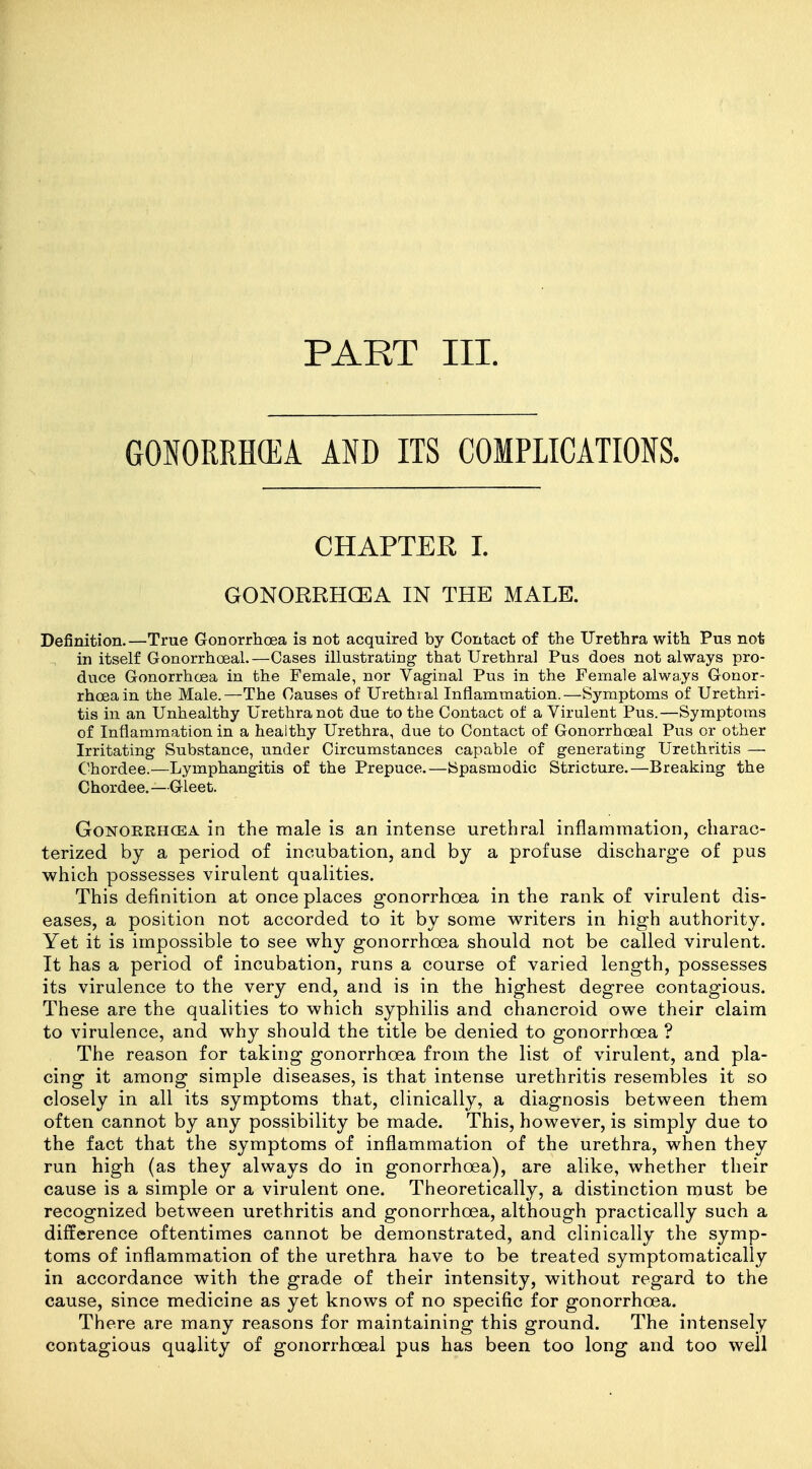 PART III. GONORRH(EA AND ITS COMPLICATIONS. CHAPTER I. GONORRHOEA IN THE MALE. Definition.—True Gonorrhoea is not acquired by Contact of the Urethra with Pus not in itself Gonorrhoeal.—Cases illustrating that Urethral Pus does not always pro- duce Gonorrhoea in the Female, nor Vaginal Pus in the Female always Gonor- rhoea in the Male.—The Causes of Urethral Inflammation.—Symptoms of Urethri- tis in an Unhealthy Urethra not due to the Contact of a Virulent Pus.—Symptoms of Inflammation in a healthy Urethra, due to Contact of Gonorrhoeal Pus or other Irritating Substance, under Circumstances capable of generating Urethritis — Chordee.—Lymphangitis of the Prepuce.—Spasmodic Stricture.—Breaking the Chordee.—Gleet. GoNOKEHCEA in the male is an intense urethral inflammation, charac- terized by a period of incubation, and by a profuse discharge of pus which possesses virulent qualities. This definition at once places gonorrhoea in the rank of virulent dis- eases, a position not accorded to it by some vs^riters in high authority. Yet it is impossible to see why gonorrhoea should not be called virulent. It has a period of incubation, runs a course of varied length, possesses its virulence to the very end, and is in the highest degree contagious. These are the qualities to which syphilis and chancroid owe their claim to virulence, and why should the title be denied to gonorrhoea ? The reason for taking gonorrhoea from the list of virulent, and pla- cing it among simple diseases, is that intense urethritis resembles it so closely in all its symptoms that, clinically, a diagnosis between them often cannot by any possibility be made. This, however, is simply due to the fact that the symptoms of inflammation of the urethra, when they run high (as they always do in gonorrhoea), are alike, whether their cause is a simple or a virulent one. Theoretically, a distinction must be recognized between urethritis and gonorrhoea, although practically such a difference oftentimes cannot be demonstrated, and clinically the symp- toms of inflammation of the urethra have to be treated symptomatically in accordance with the grade of their intensity, without regard to the cause, since medicine as yet knows of no specific for gonorrhoea. There are many reasons for maintaining this ground. The intensely contagious quality of gonorrhoeal pus has been too long and too well