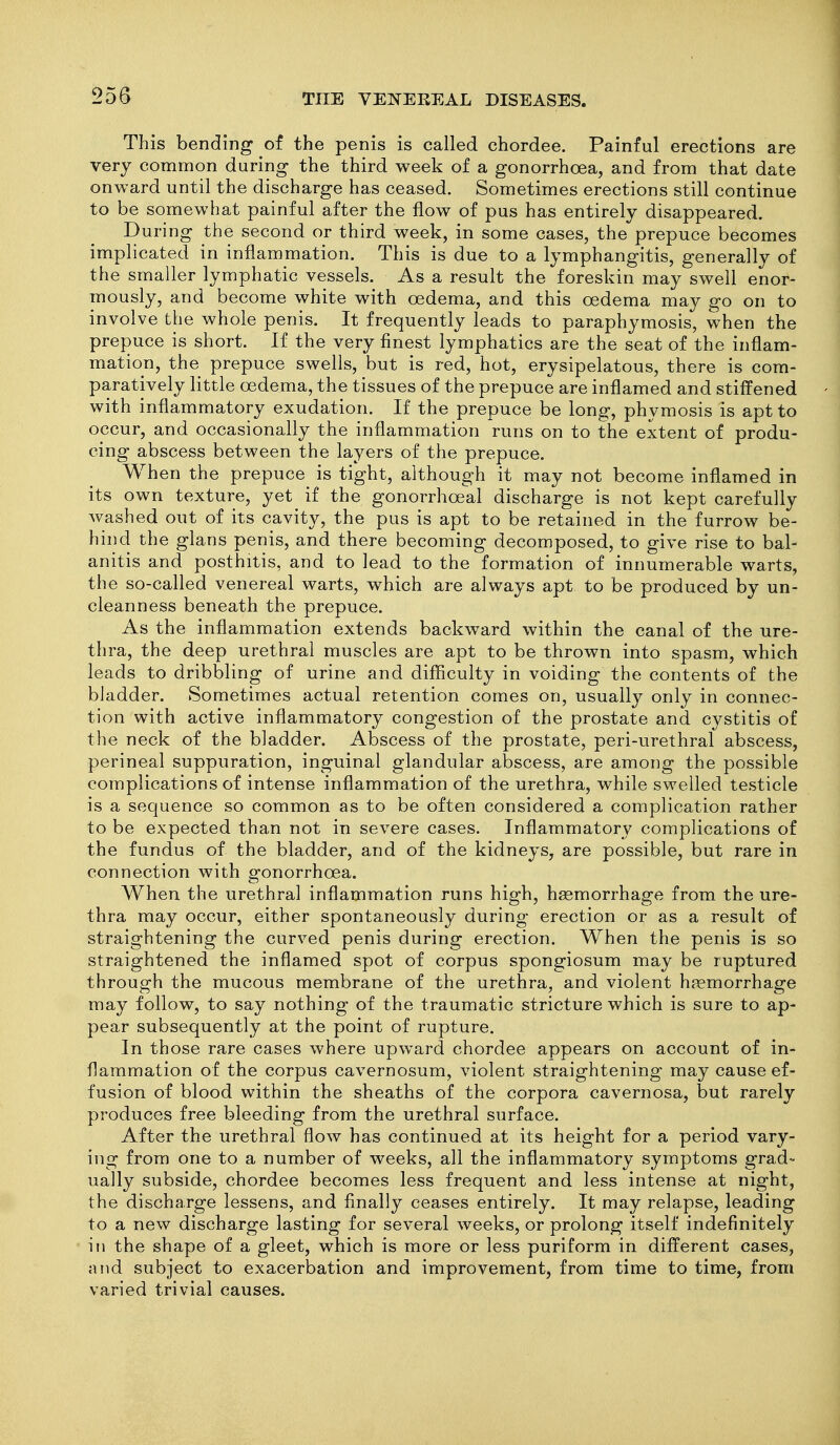 This bending of the penis is called chordee. Painful erections are very common during the third week of a gonorrhoea, and from that date onward until the discharge has ceased. Sometimes erections still continue to be somewhat painful after the flow of pus has entirely disappeared. During the second or third week, in some cases, the prepuce becomes implicated in inflammation. This is due to a lymphangitis, generally of the smaller lymphatic vessels. As a result the foreskin may swell enor- mously, and become white with oedema, and this oedema may go on to involve the whole penis. It frequently leads to paraphymosis, when the prepuce is short. If the very finest lymphatics are the seat of the inflam- mation, the prepuce swells, but is red, hot, erysipelatous, there is com- paratively little oedema, the tissues of the prepuce are inflamed and stiffened with inflammatory exudation. If the prepuce be long, phymosis is apt to occur, and occasionally the inflammation runs on to the extent of produ- cing abscess between the layers of the prepuce. When the prepuce is tight, although it may not become inflamed in its own texture, yet if the gonorrhoeal discharge is not kept carefully washed out of its cavity, the pus is apt to be retained in the furrow be- hind the glans penis, and there becoming decomposed, to give rise to bal- anitis and posthitis, and to lead to the formation of innumerable warts, the so-called venereal warts, which are always apt to be produced by un- cleanness beneath the prepuce. As the inflammation extends backward within the canal of the ure- thra, the deep urethral muscles are apt to be thrown into spasm, which leads to dribbling of urine and difficulty in voiding the contents of the bladder. Sometimes actual retention comes on, usually only in connec- tion with active inflammatory congestion of the prostate and cystitis of the neck of the bladder. Abscess of the prostate, peri-urethral abscess, perineal suppuration, inguinal glandular abscess, are among the possible complications of intense inflammation of the urethra, while swelled testicle is a sequence so common as to be often considered a complication rather to be expected than not in severe cases. Inflammatory complications of the fundus of the bladder, and of the kidneys, are possible, but rare in connection with gonorrhoea. When the urethral inflammation runs high, haemorrhage from the ure- thra may occur, either spontaneously during erection or as a result of straightening the curved penis during erection. When the penis is so straightened the inflamed spot of corpus spongiosum may be ruptured through the mucous membrane of the urethra, and violent hfemorrhage may follow, to say nothing of the traumatic stricture which is sure to ap- pear subsequently at the point of rupture. In those rare cases where upward chordee appears on account of in- flammation of the corpus cavernosum, violent straightening may cause ef- fusion of blood within the sheaths of the corpora cavernosa, but rarely produces free bleeding from the urethral surface. After the urethral flow has continued at its height for a period vary- ing from one to a number of weeks, all the inflammatory symptoms grad- ually subside, chordee becomes less frequent and less intense at night, the discharge lessens, and finally ceases entirely. It may relapse, leading to a new discharge lasting for several weeks, or prolong itself indefinitely in the shape of a gleet, which is more or less puriform in different cases, and subject to exacerbation and improvement, from time to time, from varied trivial causes.