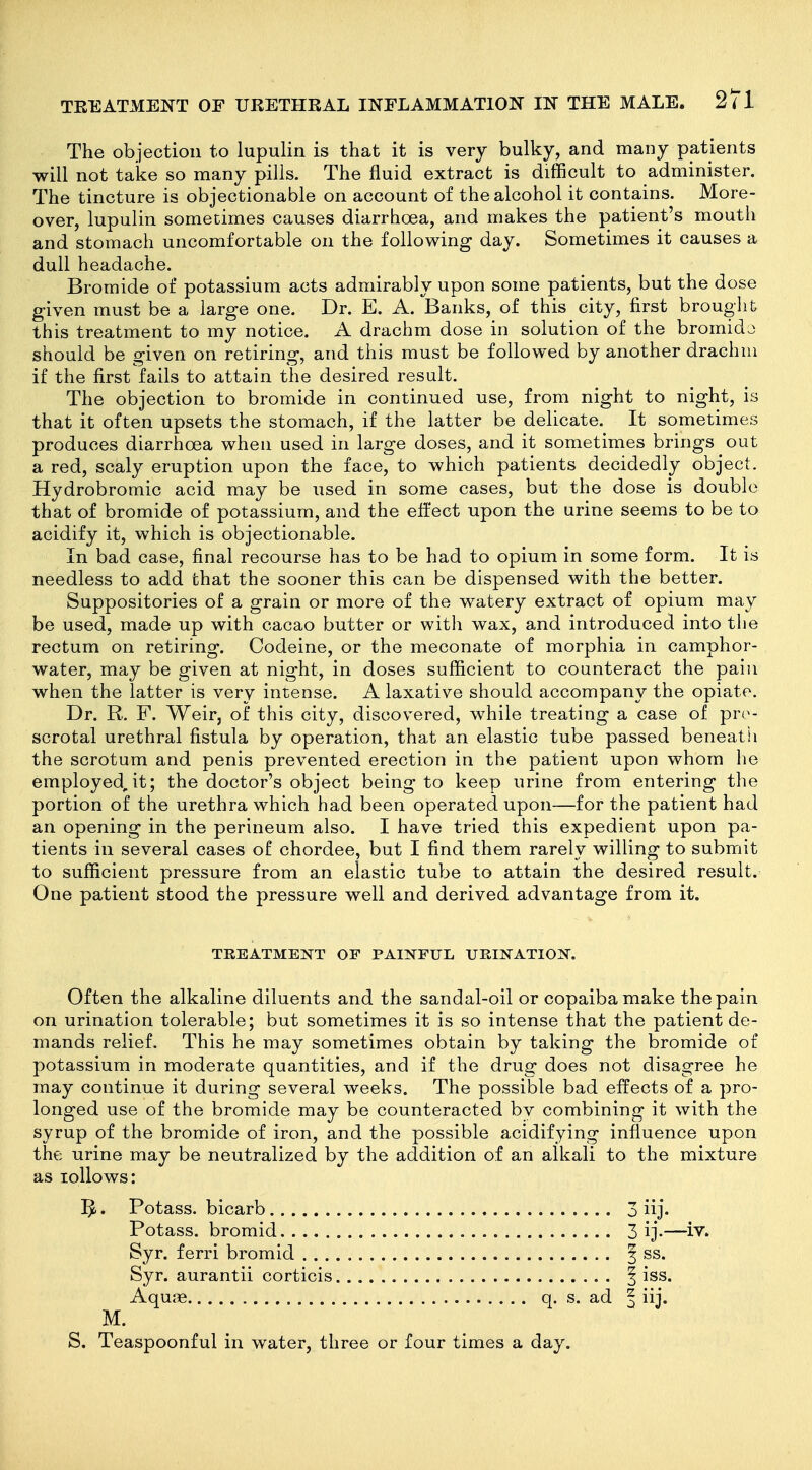 The objection to lupulin is that it is very bulky, and many patients will not take so many pills. The fluid extract is difficult to administer. The tincture is objectionable on account of the alcohol it contains. More- over, lupulin sometimes causes diarrhoea, and makes the patient's moutli and stomach uncomfortable on the following day. Sometimes it causes a dull headache. Bromide of potassium acts admirably upon some patients, but the dose given must be a large one. Dr. E. A. Banks, of this city, first brouglit this treatment to my notice. A drachm dose in solution of the bromido should be given on retiring, and this must be followed by another drachm if the first fails to attain the desired result. The objection to bromide in continued use, from night to night, is that it often upsets the stomach, if the latter be delicate. It sometimes produces diarrhoea when used in large doses, and it sometimes brings out a red, scaly eruption upon the face, to which patients decidedly object. Hydrobromic acid may be used in some cases, but the dose is double that of bromide of potassium, and the effect upon the urine seems to be to acidify it, which is objectionable. In bad case, final recourse has to be had to opium in some form. It is needless to add that the sooner this can be dispensed with the better. Suppositories of a grain or more of the watery extract of opium may be used, made up with cacao butter or with wax, and introduced into the rectum on retiring. Codeine, or the meconate of morphia in camphor- water, may be given at night, in doses sufficient to counteract the pain when the latter is very intense. A laxative should accompany the opiate. Dr. R. F. Weir, of this city, discovered, while treating a case of pro- scrotal urethral fistula by operation, that an elastic tube passed beneath the scrotum and penis prevented erection in the patient upon whom lie employed,it; the doctor's object being to keep urine from entering the portion of the urethra which had been operated upon—for the patient had an opening in the perineum also. I have tried this expedient upon pa- tients in several cases of chordee, but I find them rarely willing to submit to sufficient pressure from an elastic tube to attain the desired result. One patient stood the pressure well and derived advantage from it. TREATMENT OF PAINFUL UKINATION. Often the alkaline diluents and the sandal-oil or copaiba make the pain on urination tolerable; but sometimes it is so intense that the patient de- mands relief. This he may sometimes obtain by taking the bromide of potassium in moderate quantities, and if the drug does not disagree he may continue it during several weeks. The possible bad effects of a pro- longed use of the bromide may be counteracted by combining it with the syrup of the bromide of iron, and the possible acidifying influence upon the urine may be neutralized by the addition of an alkali to the mixture as lollows: 5. Potass, bicarb 3 iij. Potass, bromid 3 ij-—iv. Syr. ferri bromid 3 ss. Syr. aurantii corticis f iss. Aqu.Te q. s. ad | iij. M. S. Teaspoonful in water, three or four times a day.