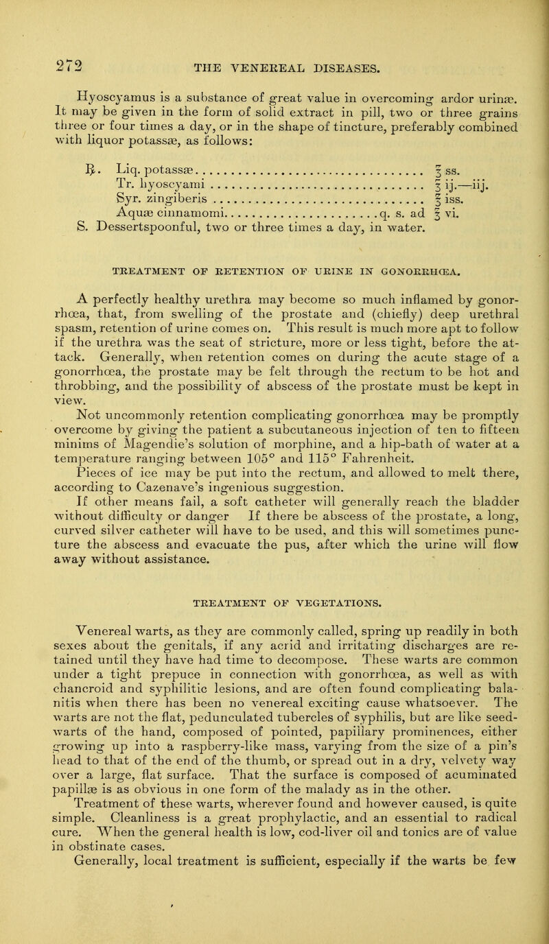 Hyoscjamus is a substance of great value in overcoming ardor urinas. It may be given in the form of solid extract in pill, two or three grains three or four times a day, or in the shape of tincture, preferably combined with liquor potassag, as follows: Liq. potassge 3 ss. Tr. hyoscyami 3 ij.—:iij. Syr. zingiberis | iss. Aqu£e cinnamomi q. s. ad § vi. S. Dessertspoonful, two or three times a day, in water. TREATMENT OF RETENTION OF URINE IN GONORRHOEA. A perfectly healthy urethra may become so much inflamed by gonor- rhoea, that, from swelling of the prostate and (chiefly) deep urethral spasm, retention of urine comes on. This result is much more apt to follow if the urethra was the seat of stricture, more or less tight, before the at- tack. Generally, when retention comes on during the acute stage of a gonorrhoea, the prostate may be felt through the rectum to be hot and throbbing, and the possibility of abscess of the prostate must be kept in view. Not uncommonly retention complicating gonorrhoea may be promptly overcome by giving the patient a subcutaneous injection of ten to fifteen minims of Magendie's solution of morphine, and a hip-bath of water at a temperature ranging between 105° and 115° Fahrenheit. Pieces of ice may be put into the rectum, and allowed to melt there, according to Cazenave's ingenious suggestion. If other means fail, a soft catheter will generally reach the bladder without difficulty or danger If there be abscess of the prostate, a long, curved silver catheter will have to be used, and this will sometimes punc- ture the abscess and evacuate the pus, after which the urine will flow away without assistance. TREATMENT OF VEGETATIONS. Venereal warts, as they are commonly called, spring up readily in both sexes about the genitals, if any acrid and irritating discharges are re- tained until they have had time to decompose. These warts are common under a tight prepuce in connection with gonorrhoea, as well as with chancroid and syphilitic lesions, and are often found complicating bala- nitis when there has been no venereal exciting cause whatsoever. The warts are not the flat, pedunculated tubercles of syphilis, but are like seed- warts of the hand, composed of pointed, papillary prominences, either growing up into a raspberry-like mass, varying from the size of a pin's head to that of the end of the thumb, or spread out in a dry, velvety way over a large, flat surface. That the surface is composed of acuminated papillae is as obvious in one form of the malady as in the other. Treatment of these warts, wherever found and however caused, is quite simple. Cleanliness is a great prophylactic, and an essential to radical cure. When the general health is low, cod-liver oil and tonics are of value in obstinate cases. Generally, local treatment is sufficient, especially if the warts be few