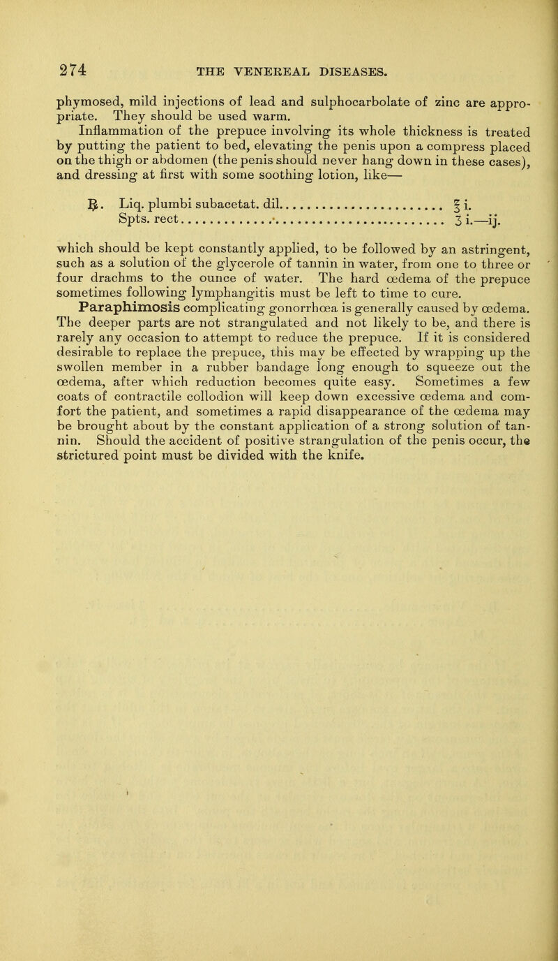 phymosed, mild injections of lead and sulphocarbolate of zinc are appro- priate. They should be used warm. Inflammation of the prepuce involving its v^hole thickness is treated by putting the patient to bed, elevating the penis upon a compress placed on the thigh or abdomen (the penis should never hang down in these cases), and dressing at first with some soothing lotion, like— Liq. plumbi subacetat. dil ^ i. Spts. rect 3 i.—ij. which should be kept constantly applied, to be followed by an astringent, such as a solution of the glycerole of tannin in water, from one to three or four drachms to the ounce of water. The hard oedema of the prepuce sometimes following lymphangitis must be left to time to cure. Paraphimosis complicating gonorrhoea is generally caused by oedema. The deeper parts are not strangulated and not likely to be, and there is rarely any occasion to attempt to reduce the prepuce. If it is considered desirable to replace the prepuce, this may be effected by wrapping up the swollen member in a rubber bandage long enough to squeeze out the oedema, after which reduction becomes quite easy. Sometimes a few coats of contractile collodion will keep down excessive oedema and com- fort the patient, and sometimes a rapid disappearance of the oedema may be brought about by the constant application of a strong solution of tan- nin. Should the accident of positive strangulation of the penis occur, the strictured point must be divided with the knife.