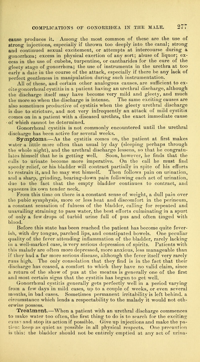 cause produces it. Among the most common of these are the use of strong injections, especially if thrown too deeply into the canal; strong and continued sexual excitement, or attempts at intercourse during a gonorrhoea; excess in physical exertion of any sort; abuse of liquor; ex- cess in the use of cubebs, turpentine, or cantharides for the cure of the gleety stage of gonorrhoea; the use of instruments in the urethra at too early a date in the course of the attack, especially if there be any lack of perfect gentleness in manipulation during such instrumentation. All of these, and certain other analogous causes, are sufficient to ex- cite gonorrhoeal cystitis in a patient having an urethral discharge, although the discharge itself may have become very mild and gleety, and much the more so when the discharge is intense. The same exciting causes are also sometimes productive of cystitis when the gleety urethral discharge is due to stricture, and not very infrequently an attack of mild cystitis comes on in a patient with a diseased urethra, the exact immediate cause of which cannot be determined. Gronorrhoeal cystitis is not commonly encountered until the urethral discharge has been active for several weeks. Symptoms.—As the cystitis comes on, the patient at first makes water a little more often than usual by day (sleeping perhaps through the whole night), and the urethral discharge lessens, so that he congratu- lates himself that he is getting well. Soon, however, he finds that the calls to urinate become more imperative. On the call he must find speedy relief, or his bladder will contract partially in spite of his efforts to restrain it, and he may wet himself. Then follows pain on urination, and a sharp, grinding, bearing-down pain following each act of urination, due to the fact that the empty bladder continues to contract, and squeezes its own tender neck. From this time on there is a constant sense of weight, a dull pain over the pubic symphysis, more or less heat and discomfort in the perineum, a constant sensation of fulness of the bladder, calling for repeated and unavailing straining to pass water, the best efforts culminating in a spurt of only a few drops of turbid urine full of pus and often tinged with blood. Before this state has been reached the patient has become quite fever- ish, with dry tongue, parched lips, and constipated bowels. One peculiar quality of the fever attending inflammation of the bladder, rarely lacking in a well-marked case, is very serious depression of spirits. Patients with this malady are often more depressed, more anxious, less manageable than if they had a far more serious disease, although the fever itself very rarely runs high. The only consolation that they find is in the fact that their discharge has ceased, a comfort to which they have no valid claim, since a return of the show of pus at the meatus is generally one of the first and most certain signs that the cystitis has begun to get well. Gonorrheal cystitis generally gets perfectly well in a period varying from a few days in mild cases, up to a couple of weeks, or even several months, in bad cases. Sometimes permanent irritability is left behind, a circumstance which lends a respectability to the malady it would not oth- erwise possess. Treatment,—When a patient with an urethral discharge commences to make water too often, the first thing to do is to searcli for the exciting caus-^ and stop its action if possible. Give up injections and make the pa- tiont. keep as quiet as possible in all physical respects. One precaution is this: the bladder siiould not be entirely emptied at any act of urina-
