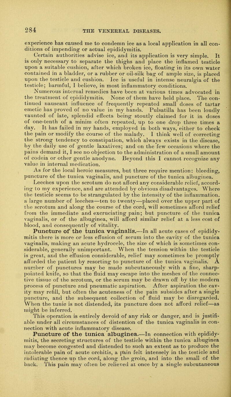 experience has caused me to condemn ice as a local application in all con- ditions of impending or actual epididymitis. Certain authorities advise ice, and its application is very simple. It is only necessary to separate the thighs and place the inflamed testicle upon a suitable cushion, after which broken ice, floating in its own water contained in a bladder, or a rubber or oil-silk bag of ample size, is placed upon the testicle and cushion. Ice is useful in intense neuralgia of the testicle; harmful, I believe, in most inflammatory conditions. Numerous internal remedies have been at various times advocated in the treatment of epididymitis. None of them have held place. The con- tinued nauseant influence of frequently repeated small doses of tartar emetic has proved of no value in my hands. Pulsatilla has been loudly vaunted of late, splendid effects being stoutly claimed for it in doses of one-tenth of a minim often repeated, up to one drop three times a day. It has failed in my hands, employed in both ways, either to check the pain or modify the course of the malady. I think well of correcting the strong tendency to constipation, which always exists in the disease, by the daily use of gentle laxatives; and on the few occasions where the pains demand it, I see no objection to the administration of a small amount of codeia or other gentle anodyne. Beyond this I cannot recognize any value in internal medication. As for the local heroic measures, but three require mention: bleeding, puncture of the tunica vaginalis, and puncture of the tunica albuginea. Leeches upon the scrotum do not afford any considerable relief, accord- ing to my experience, and are attended by obvious disadvantages. Where the testicle seems to be strangulated by the intensity of the inflammation, a large number of leeches—ten to twenty—placed over the upper part of the scrotum and along the course of the cord, will sometimes afford relief from the immediate and excruciating pain; but puncture of the tunica vaginalis, or of the albuginea, will afford similar relief at a less cost of blood, and consequently of vitality. Puncture of the tunica vaginalis.—In all acute cases of epididy- mitis there is more or less effusion of serum into the cavity of the tunica vaginalis, making an acute hydrocele, the size of which is sometimes con- siderable, generally unimportant. When the tension within the testicle is great, and the effusion considerable, relief may sometimes be promptly aft'orded the patient by resorting to puncture of the tunica vaginalis. A number of punctures may be made subcutaneously with a fine, sharp- pointed knife, so that the fluid may escape into the meshes of the connec- tive tissue of the scrotum, or the serum may be drawn off by the modern process of puncture and pneumatic aspiration. After aspiration the cav- ity may refill, but often the acuteness of the pain subsides after a single puncture, and the subsequent collection of fluid may be disregarded. When the tunic is not distended, its puncture does not afford relief—as might be inferred. This operation is entirely devoid of any risk or danger, and is justifi- able under all circumstances of distention of the tunica vaginalis in con- nection with acute inflammatory disease. Puncture of the tunica albuginea.—In connection with epididy- mitis, the secreting structures of the testicle within the tunica albuginea may become congested and distended to such an extent as to produce the intolerable pain of acute orchitis, a p'ain felt intensely in the testicle and radiating thence up the cord, along the groin, and into the small of the back. This pain may often be relieved at once b} a single subcutaneous