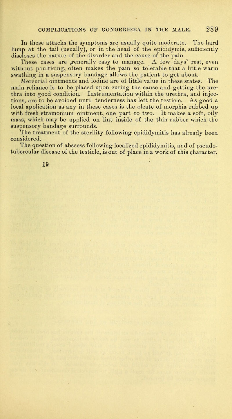 In these attacks the symptoms are usually quite moderate. The hard lump at the tail (usually), or in the head of the epididymis, sufficiently discloses the nature of the disorder and the cause of the pain. These cases are generally easy to manage. A few days' rest, even without poulticing, often makes the pain so tolerable that a little warm swathing in a suspensory bandage allows the patient to get about. Mercurial ointments and iodine are of little value in these states. The main reliance is to be placed upon curing the cause and getting the ure- thra into good condition. Instrumentation within the urethra, and injec- tions, are to be avoided until tenderness has left the testicle. As good a local application as any in these cases is the oleate of morphia rubbed up with fresh stramonium ointment, one part to two. It makes a soft, oily mass, which may be applied on lint inside of the thin rubber which the suspensory bandage surrounds. The treatment of the sterility following epididymitis has already been considered. The question of abscess following localized epididymitis, and of pseudo- tubercular disease of the testicle, is out of place in a work of this character. Id 2