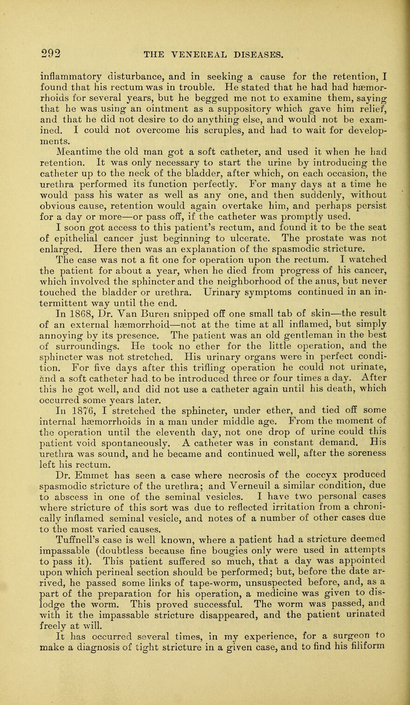 inflammatory disturbance, and in seeking a cause for the retention, I found that his rectum was in trouble. He stated that he had had haemor- rhoids for several years, but he begged me not to examine them, saying that he was using an ointment as a suppository which gave him relief, and that he did not desire to do anything else, and would not be exam- ined. I could not overcome his scruples, and had to wait for develop- ments. Meantime the old man got a soft catheter, and used it when he had retention. It was only necessary to start the urine by introducing the catheter up to the neck of the bladder, after which, on each occasion, the urethra performed its function perfectly. For many days at a time he would pass his water as well as any one, and then suddenly, without obvious cause, retention would again overtake him, and perhaps persist for a day or more—or pass off, if the catheter was promptly used. I soon got access to this patient's rectum, and found it to be the seat of epithelial cancer just beginning to ulcerate. The prostate was not enlarged. Here then was an explanation of the spasmodic stricture. The case was not a fit one for operation upon the rectum. I watched the patient for about a year, when he died from progress of his cancer, which involved the sphincter and the neighborhood of the anus, but never touched the bladder or urethra. Urinary symptoms continued in an in- termittent way until the end. In 1868, Dr. Van Buren snipped off one small tab of skin—the result of an external hsemorrhoid—not at the time at all inflamed, but simply annoying by its presence. The patient was an old gentleman in the best of surroundings. He took no ether for the little operation, and the sphincter was not stretched. His urinary organs were in perfect condi- tion. For five days after this trifling operation he could not urinate, .^nd a soft catheter had to be introduced three or four times a day. After this he got well, and did not use a catheter again until his death, which occurred some years later. In 1876, I stretched the sphincter, under ether, and tied off some internal hgemorrhoids in a man under middle age. From the moment of the operation until the eleventh day, not one drop of urine could this patient void spontaneously. A catheter was in constant demand. His urethra was sound, and he became and continued well, after the soreness left his rectum. Dr. Emmet has seen a case where necrosis of the coccyx produced spasmodic stricture of the urethra; and Verneuil a similar condition, due to abscess in one of the seminal vesicles. I have two personal cases w^here stricture of this sort was due to reflected irritation from a chroni- cally inflamed seminal vesicle, and notes of a number of other cases due to the most varied causes. Tuffnell's case is well known, where a patient had a stricture deemed impassable (doubtless because fine bougies only were used in attempts to pass it). This patient suffered so much, that a day was appointed upon which perineal section should be performed; but, before the date ar- rived, he passed some links of tape-worm, unsuspected before, and, as a part of the preparation for his operation, a medicine was given to dis- lodge the worm. This proved successful. The worm was passed, and with it the impassable stricture disappeared, and the patient urinated freely at will. It has occurred several times, in my experience, for a surgeon to make a diagnosis of tight stricture in a given case, and to find his filiform