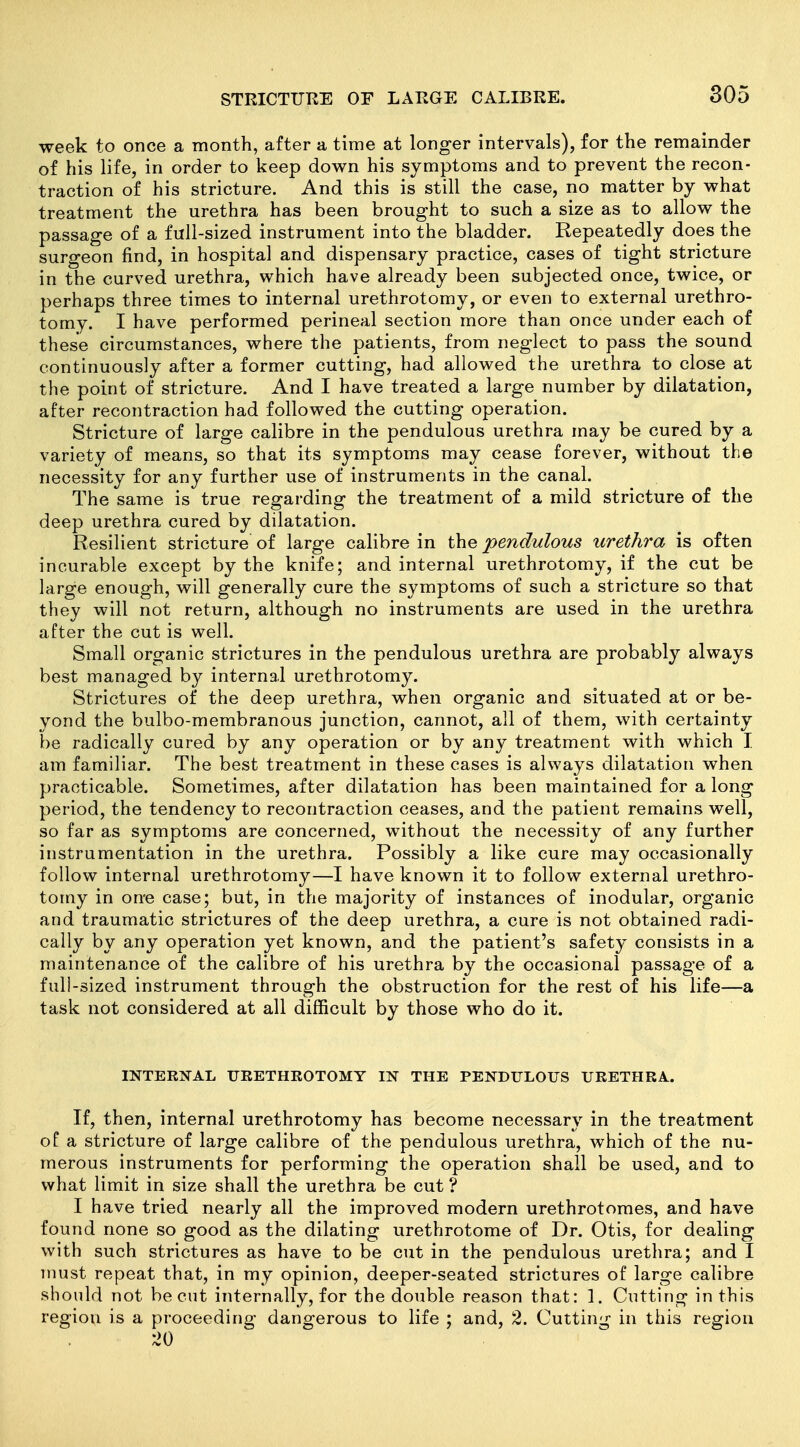 week to once a month, after a time at longer intervals), for the remainder of his life, in order to keep down his symptoms and to prevent the recon- traction of his stricture. And this is still the case, no matter by what treatment the urethra has been brought to such a size as to allow the passage of a full-sized instrument into the bladder. Repeatedly does the surgeon find, in hospital and dispensary practice, cases of tight stricture in the curved urethra, which have already been subjected once, twice, or perhaps three times to internal urethrotomy, or even to external urethro- tomy. I have performed perineal section more than once under each of these circumstances, where the patients, from neglect to pass the sound continuously after a former cutting, had allowed the urethra to close at the point of stricture. And I have treated a large number by dilatation, after recontraction had followed the cutting operation. Stricture of large calibre in the pendulous urethra may be cured by a variety of means, so that its symptoms may cease forever, without the necessity for any further use of instruments in the canal. The same is true regarding the treatment of a mild stricture of the deep urethra cured by dilatation. Resilient stricture of large calibre in the pendulous urethra is often incurable except by the knife; and internal urethrotomy, if the cut be large enough, will generally cure the symptoms of such a stricture so that they will not return, although no instruments are used in the urethra after the cut is well. Small organic strictures in the pendulous urethra are probably always best managed by internal urethrotomy. Strictures of the deep urethra, when organic and situated at or be- yond the bulbo-membranous junction, cannot, all of them, with certainty be radically cured by any operation or by any treatment with which I am familiar. The best treatment in these cases is always dilatation when practicable. Sometimes, after dilatation has been maintained for a long period, the tendency to recontraction ceases, and the patient remains well, so far as symptoms are concerned, without the necessity of any further instrumentation in the urethra. Possibly a like cure may occasionally follow internal urethrotomy—I have known it to follow external urethro- tomy in on-e case; but, in the majority of instances of inodular, organic and traumatic strictures of the deep urethra, a cure is not obtained radi- cally by any operation yet known, and the patient's safety consists in a maintenance of the calibre of his urethra by the occasional passage of a full-sized instrument through the obstruction for the rest of his life—a task not considered at all difficult by those who do it. INTERNAL URETHROTOMY IN THE PENDULOUS URETHRA. If, then, internal urethrotomy has become necessary in the treatment of a stricture of large calibre of the pendulous urethra, which of the nu- - merous instruments for performing the operation shall be used, and to what limit in size shall the urethra be cut? I have tried nearly all the improved modern urethrotomes, and have found none so good as the dilating urethrotome of Dr. Otis, for dealing with such strictures as have to be cut in the pendulous urethra; and I must repeat that, in my opinion, deeper-seated strictures of large calibre should not be cut internally, for the double reason that: 1. Cutting in this region is a proceeding dangerous to life ; and, 2. Cutting in this region