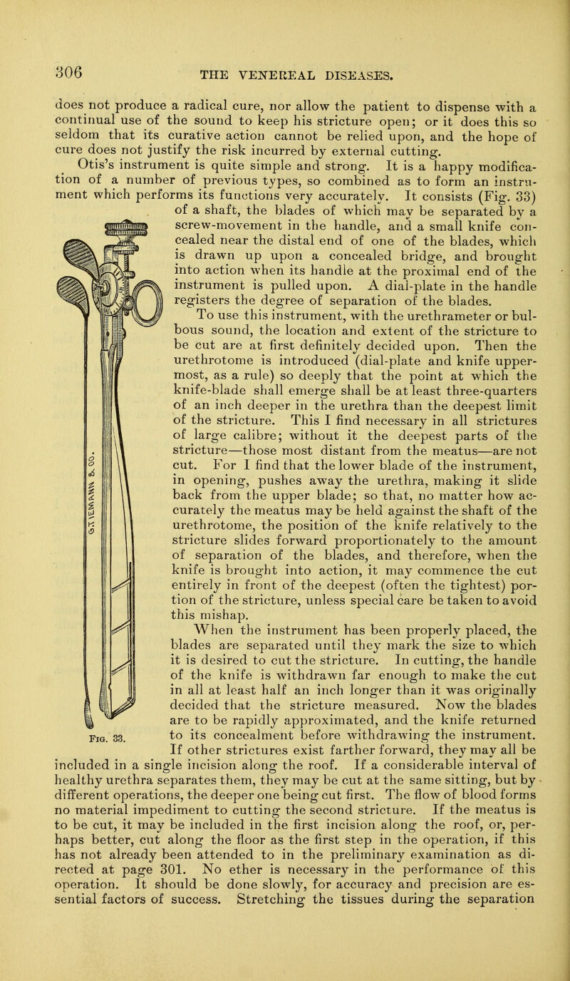 does not produce a radical cure, nor allow the patient to dispense with a continual use of the sound to keep his stricture open; or it does this so seldom that its curative action cannot be relied upon, and the hope of cure does not justify the risk incurred by external cutting. Otis's instrument is quite simple and strong. It is a happy modifica- tion of a number of previous types, so combined as to form an instru- ment which performs its functions very accurately. It consists (Fig. 33) of a shaft, the blades of which may be separated by a screw-movement in the handle, and a small knife con- cealed near the distal end of one of the blades, which is drawn up upon a concealed bridge, and brought into action when its handle at the proximal end of the instrument is pulled upon. A dial-plate in the handle registers the degree of separation of the blades. To use this instrument, with the urethrameter or bul- bous sound, the location and extent of the stricture to be cut are at first definitely decided upon. Then the urethrotome is introduced (dial-plate and knife upper- most, as a rule) so deeply that the point at which the knife-blade shall emerge shall be at least three-quarters of an inch deeper in the urethra than the deepest limit of the stricture. This I find necessary in all strictures of large calibre; without it the deepest parts of the stricture—those most distant from the meatus—are not cut. For I find that the lower blade of the instrument, in opening, pushes away the urethra, making it slide back from the upper blade; so that, no matter how ac- curately the meatus may be held against the shaft of the urethrotome, the position of the knife relatively to the stricture slides forward proportionately to the amount of separation of the blades, and therefore, when the knife is brought into action, it may commence the cut \^ entirely in front of the deepest (often the tightest) por- tion of the stricture, unless special care be taken to avoid this mishap. When the instrument has been properly placed, the blades are separated until they mark the size to which it is desired to cut the stricture. In cutting, the handle of the knife is withdrawn far enough to make the cut in all at least half an inch longer than it was originally decided that the stricture measured. Now the blades are to be rapidly approximated, and the knife returned Fig. 33. to its concealment before withdrawing the instrument. If other strictures exist farther forward, they may all be included in a sino-le incision along- the roof. If a considerable interval of healthy urethra separates them, they may be cut at the same sitting, but by different operations, the deeper one being cut first. The flow of blood forms no material impediment to cutting the second stricture. If the meatus is to be cut, it may be included in the first incision along the roof, or, per- haps better, cut along the floor as the first step in the operation, if this has not already been attended to in the preliminary examination as di- rected at page 301. No ether is necessary in the performance of this operation. It should be done slowly, for accuracy and precision are es- sential factors of success. Stretching the tissues during the separation