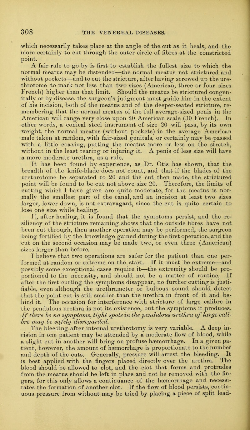 which necessarily takes place at the angle of the cut as it heals, and the more certainly to cut through the outer circle of fibres at the constricted point. A fair rule to go by is first to establish the fullest size to which the normal meatus may be distended—the normal meatus not strictured and without pockets—and to cut the stricture, after having screwed up the ure- throtome to mark not less than two sizes (American, three or four sizes French) higher than that limit. Should the meatus be strictured congen- itally or by disease, the surgeon's judgment must guide him in the extent of his incision, both of the meatus and of the deeper-seated stricture, re- membering that the normal meatus of the full average-sized penis in the American will range very close upon 20 American scale (30 French). In other words, a conical steel instrument of size 20 will pass, by its own weight, the normal meatus (without pockets) in the average American male taken at random, with fair-sized genitals, or certainly may be passed with a little coaxing, putting the meatus more or less on the stretch, without in the least tearing or injuring it. A penis of less size will have a more moderate urethra, as a rule. Tt has been found by experience, as Dr. Otis has shown, that the breadth of the knife-blade does not count, and that if the blades of the urethrotome be separated to 20 and the cut then made, the strictured point will be found to be cut not above size 20. Therefore, the limits of cutting which I have given are quite moderate, for the meatus is nor- mally the smallest part of the canal, and an incision at least two sizes larger, lower down, is not extravagant, since the cut is quite certain to lose one size while healing. If, after healing, it is found that the symptoms persist, and the re- siliency of the stricture remaining shows that the outside fibres have not been cut through, then another operation may be performed, the surgeon being fortified b}'' the knowledge gained during the first operation, and the cut on the second occasion may be made two, or even three (American) sizes larger than before. I believe that two operations are safer for the patient than one per- formed at random or extreme on the start. If it must be extreme—and possibly some exceptional cases require it—the extremity should be pro- portioned to the necessity, and should not be a matter of routine. If after the first cutting the symptoms disappear, no further cutting is justi- fiable, even although the urethrameter or bulbous sound should detect that the point cut is still smaller than the urethra in front of it and be- hind it. The occasion for interference with stricture of large calibre in the pendulous urethra is not its existence, but the symptoms it produces. If there he no symptoms^ tight spots in the pendulous urethra of large cali- bre may he safely disregarded. The bleeding after internal urethrotomy is very variable. A deep in- cision in one patient may be attended by a moderate flow of blood, while a slight cut in another will bring on profuse haemorrhage. In a given pa- tient, however, the amount of haemorrhage is proportionate to the number and depth of the cuts. Generally, pressure will arrest the bleeding. It is best applied with the fingers placed directly over the urethra. The blood should be allowed to clot, and the clot that forms and protrudes from the meatus should be left in place and not be removed with the fin- gers, for this only allows a continuance of the haemorrhage and necessi- tates the formation of another clot. If the flow of blood persists, contin- uous pressure from without may be tried by placing a piece of split lead-