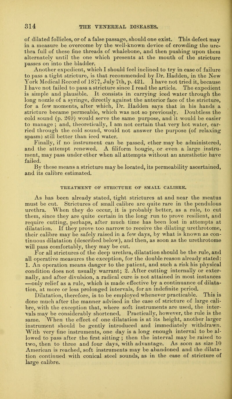 of dilated follicles, or of a false passage, should one exist. This defect may in a measure be overcome by the well-known device of crowding the ure- thra full of these fine threads of whalebone, and then pushing upon them alternately until the one which presents at the mouth of the stricture passes on into the bladder. Another expedient, which I should feel inclined to try in case of failure to pass a tight stricture, is that recommended by Dr. Hadden, in the New York Medical Record of 1877, July 7th, p. 421. I have not tried it, because I have not failed to pass a stricture since I read the article. The expedient is simple and plausible. It consists in carrying iced water through the long nozzle of a syringe, directly against the anterior face of the stricture, for a few moments, after which. Dr. Hadden says that in his hands a stricture became permeable, which was not so previously. Doubtless the cold sound (p. 269) would serve the same purpose, and it would be easier to manage ; and, theoretically, I am not certain that very hot water, car- ried through the cold sound, would not answer the purpose (of relaxing spasm) still better than iced water. Finally, if no instrument can be passed, ether may be administered, and the attempt renewed. A filiform bougie, or even a large instru- ment, may pass under ether when all attempts without an anaesthetic have failed. By these means a stricture may be located, its permeability ascertained, and its calibre estimated. TREATMENT OF STRICTUEE OF SMALL CALTBEE. As has been already stated, tight strictures at and near the meatus must be cut. Strictures of small calibre are quite rare in the pendulous urethra. When they do occur, it is probably better, as a rule, to cut them, since they are quite certain in the long run to prove resilient, and require cutting, perhaps, after much time has been lost in attempts at dilatation. If they prove too narrow to receive the dilating urethrotome, their calibre may be safely raised in a few days, by what is known as con- tinuous dilatation (described below), and then, as soon as the urethrotome will pass comfortably, they may be cut. For all strictures of the deep urethra, dilatation should be the rule, and all operative measures the exception, for the double reason already stated: 1. An operation means danger to the patient, and such a risk his physical condition does not usually warrant; 2. After cutting internally or exter- nally, and after divulsion, a radical cure is not attained in most instances —only relief as a rule, which is made effective by a continuance of dilata- tion, at more or less prolonged intervals, for an indefinite period. Dilatation, therefore, is to be employed whenever practicable. This is done much after the manner advised in the case of stricture of large cali- bre, with the exception that, where soft instruments are used, the inter- vals may be considerably shortened. Practically, however, the rule is the same. When the effect of one dilatation is at its height, another larger instrument should be gently introduced and immediately withdrawn. With very fine instruments, one day is a long enough interval to be al- lowed to pass after the first sitting ; then the interval may be raised to two, then to three and four days, with advantage. As soon as size 10 American is reached, soft instruments may be abandoned and the dilata- tion continued with conical steel sounds, as in the case of stricture of large calibre.