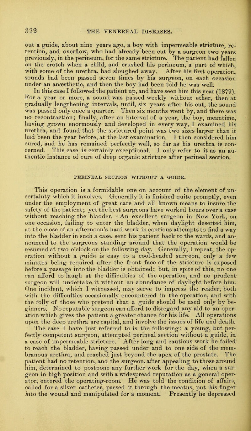 out a guide, about nine years ago, a boy with impermeable stricture, re- tention, and overflow, who had already been cut by a surgeon two years previously, in the perineum, for the same stricture. The patient had fallen on the crotch when a child, and crushed his perineum, a part of which, with some of the urethra, had sloughed away. After his first operation, sounds had been passed seven times by his surgeon, on each occasion under an anaesthetic, and then the boy had been told he was well. In this case I followed the patient up, and have seen him this year (1879). For a year or more, a sound was passed weekly without ether, then at gradually lengthening intervals, until, six years after his cut, the sound was passed only once a quarter. Then six months went by, and there was no recontraction; finally, after an interval of a year, the boy, meantime, having grown enormously and developed in every way, I examined his urethra, and found that the strictured point was two sizes larger than it had been the year before, at the last examination. I then considered him cured, and he has remained perfectly well, so far as his urethra is con- cerned. This case is certainly exceptional. I only refer to it as an au- thentic instance of cure of deep organic stricture after perineal section. PERINEAL SECTION WITHOUT A GUIDE. This operation is a formidable one on account of the element of un- certainty which it involves. Generally it is finished quite promptly, even under the employment of great care and all known means to insure the safety of the patient; yet the best surgeons have worked hours over a case without reaching the bladder. ' An excellent surgeon in New York, on one occasion, failing to enter the bladder, when daylight deserted him, at the close of an afternoon's hard work in cautious attempts to find a way into the bladder in such a case, sent his patient back to the wards, and an- nounced to the surgeons standing around that the operation would be resumed at two o'clock on the following day. Generally, I repeat, the op- eration without a guide is easy to a cool-headed surgeon, only a few minutes being required after the front face of the stricture is exposed before a passage into the bladder is obtained; but, in spite of this, no one can afford to laugh at the difficulties of the operation, and no prudent surgeon will undertake it without an abundance of daylight before him. One incident, which I witnessed, may serve to impress the reader, both with the difficulties occasionally encountered in the operation, and with the folly of those who pretend that a guide should be used only by be- ginners. No reputable surgeon can afford to disregard any aid to an oper- ation which gives the patient a greater chance for his life. All operations upon the deep urethra are capital, and involve the issues of life and death. The case I have just referred to is the following: a young, but per- fectly competent surgeon, attempted perineal section without a guide, in a case of impermeable stricture. After long and cautious work he failed to reach the bladder, having passed under and to one side of the mem- branous urethra, and reached just beyond the apex of the prostate. The patient had no retention, and the surgeon, after appealing to those around him, determined to postpone any further work for the day, when a sur- geon in high position and with a widespread reputation as a general oper- ator, entered the operating-room. He was told the condition of affairs, called for a silver catheter, passed it through the meatus, put his finger into the wound and manipulated for a moment. Presently he depressed
