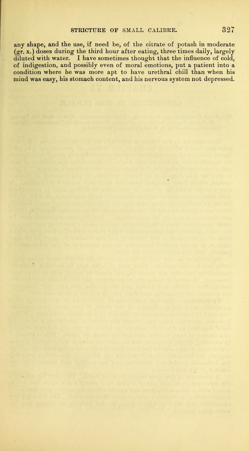 any shape, and the use, if need be, of the citrate of potash in moderate (gr. X.) doses during the third hour after eating, three times daily, largely diluted with water. I have sometimes thought that the influence of cold, of indigestion, and possibly even of moral emotions, put a patient into a condition where he was more apt to have urethral chill than when his mind was easy, his stomach content, and his nervous system not depressed.