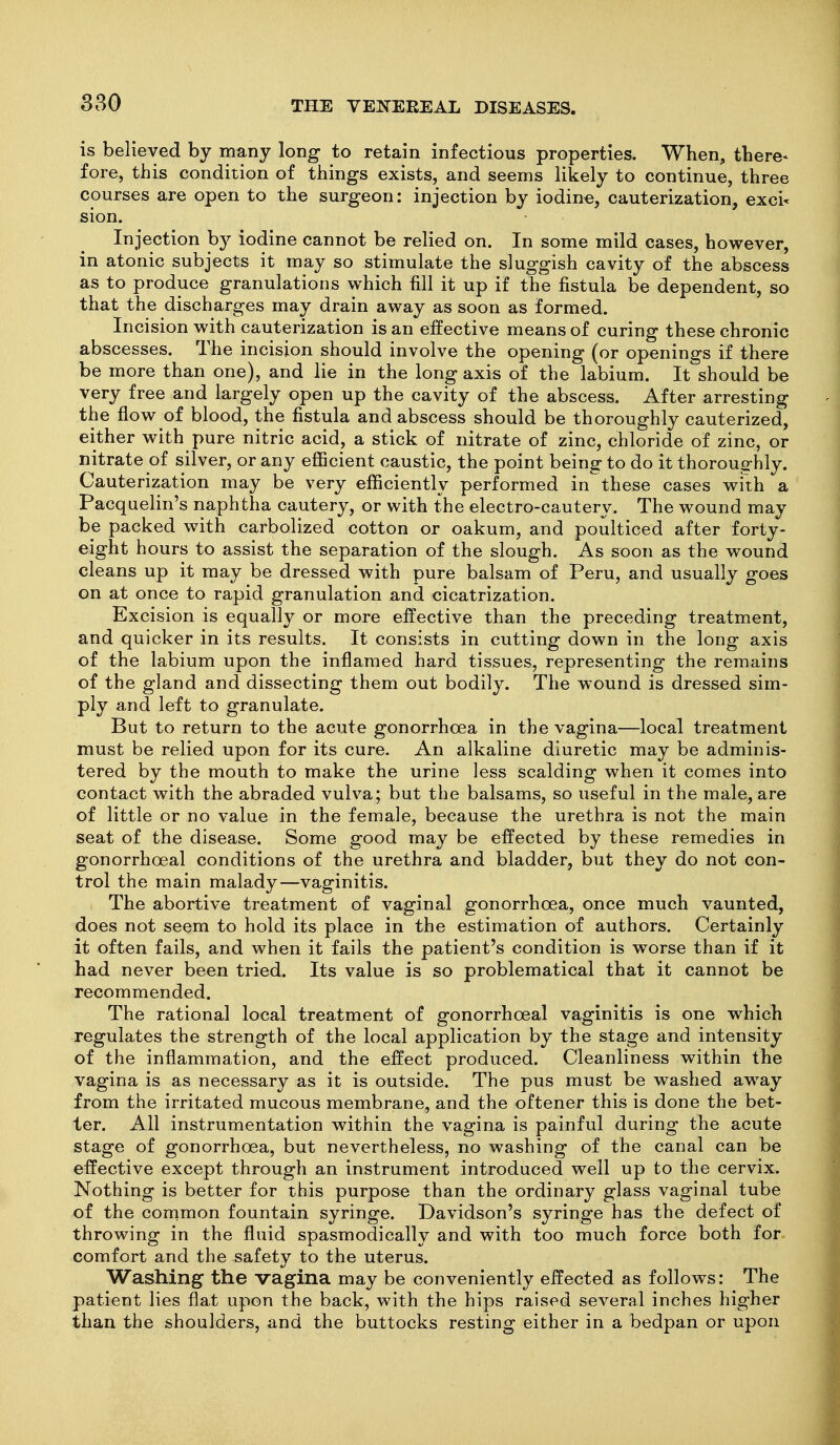 is believed by many long to retain infectious properties. When, tliere< fore, this condition of things exists, and seems likely to continue, three courses are open to the surgeon: injection by iodine, cauterization, exci- sion. Injection b}^ iodine cannot be relied on. In some mild cases, however, in atonic subjects it may so stimulate the sluggish cavity of the abscess as to produce granulations which fill it up if the fistula be dependent, so that the discharges may drain away as soon as formed. Incision with cauterization is an effective means of curing these chronic abscesses. The incision should involve the opening (or openings if there be more than one), and lie in the long axis of the labium. It should be very free and largely open up the cavity of the abscess. After arresting the flow of blood, the fistula and abscess should be thoroughly cauterized, either with pure nitric acid, a stick of nitrate of zinc, chloride of zinc, or nitrate of silver, or any efficient caustic, the point being to do it thoroughly. Cauterization may be very efficiently performed in these cases with a Pacquelin's naphtha cautery, or with the electro-cautery. The wound may be packed with carbolized cotton or oakum, and poulticed after forty- eight hours to assist the separation of the slough. As soon as the wound cleans up it may be dressed with pure balsam of Peru, and usually goes on at once to rapid granulation and cicatrization. Excision is equally or more effective than the preceding treatment, and quicker in its results. It consists in cutting down in the long axis of the labium upon the inflamed hard tissues, representing the remains of the gland and dissecting them out bodily. The wound is dressed sim- ply and left to granulate. But to return to the acute gonorrhoea in the vagina—local treatment must be relied upon for its cure. An alkaline diuretic may be adminis- tered by the mouth to make the urine less scalding when it comes into contact with the abraded vulva; but the balsams, so useful in the male, are of little or no value in the female, because the urethra is not the main seat of the disease. Some good may be effected by these remedies in gonorrhoeal conditions of the urethra and bladder, but they do not con- trol the main malady—vaginitis. The abortive treatment of vaginal gonorrhoea, once much vaunted, does not seem to hold its place in the estimation of authors. Certainly it often fails, and when it fails the patient's condition is worse than if it had never been tried. Its value is so problematical that it cannot be recommended. The rational local treatment of gonorrhoeal vaginitis is one which regulates the strength of the local application by the stage and intensity of the inflammation, and the effect produced. Cleanliness within the vagina is as necessary as it is outside. The pus must be washed away from the irritated mucous membrane, and the oftener this is done the bet- ter. All instrumentation within the vagina is painful during the acute stage of gonorrhoea, but nevertheless, no washing of the canal can be effective except through an instrument introduced well up to the cervix. Nothing is better for this purpose than the ordinary glass vaginal tube of the common fountain syringe. Davidson's syringe has the defect of throwing in the fluid spasmodically and with too much force both for comfort and the safety to the uterus. Washing the vagina may be conveniently effected as follows: The patient lies flat upon the back, with the hips raised several inches higher than the shoulders, and the buttocks resting either in a bedpan or upon