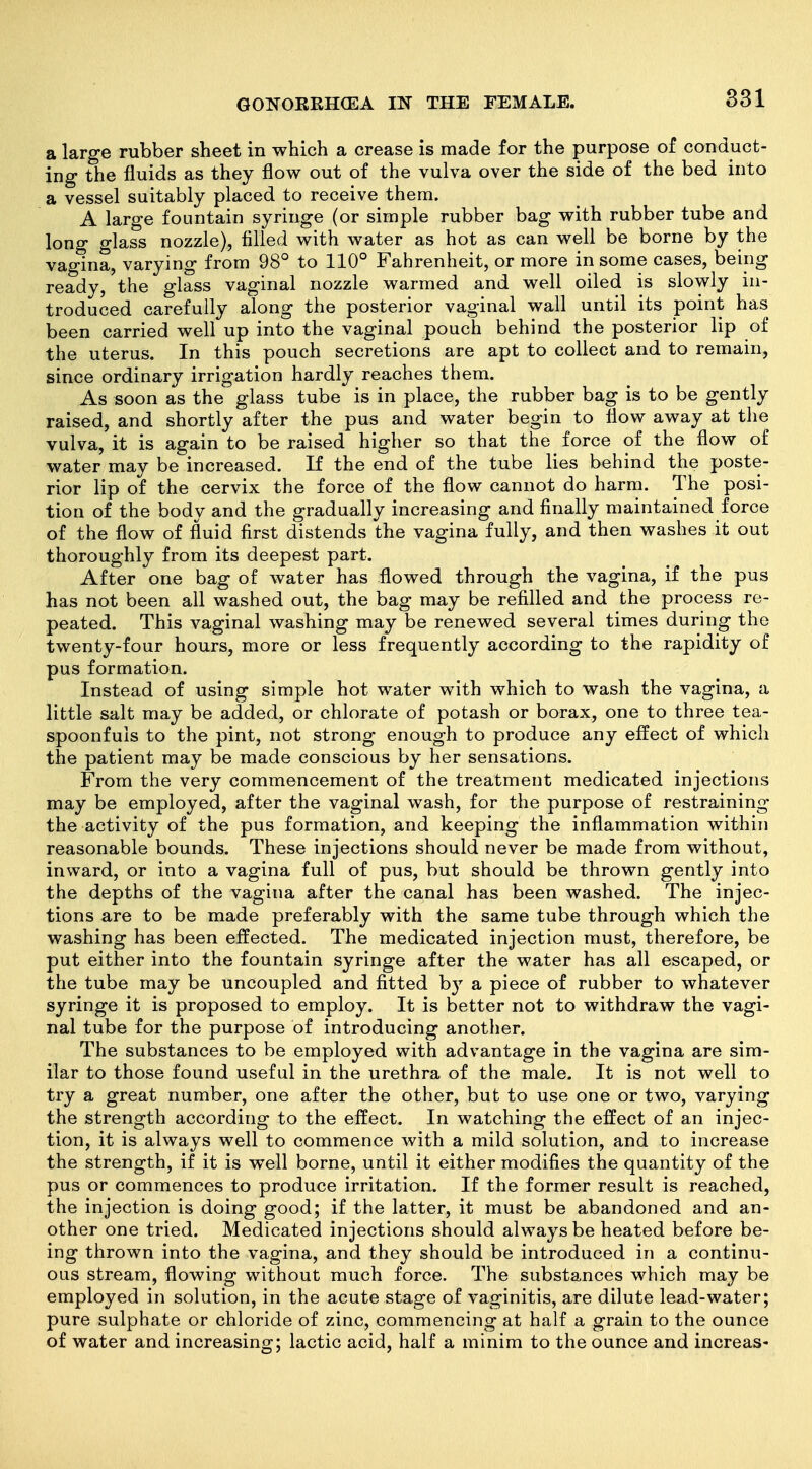 a large rubber sheet in which a crease is made for the purpose of conduct- ing the fluids as they flow out of the vulva over the side of the bed into a vessel suitably placed to receive them. A large fountain syringe (or simple rubber bag with rubber tube and long glass nozzle), filled with water as hot as can well be borne by the vagina, varying from 98° to 110° Fahrenheit, or more in some cases, being ready, the glass vaginal nozzle warmed and well oiled is slowly in- troduced carefully along the posterior vaginal wall until its point has been carried well up into the vaginal pouch behind the posterior lip of the uterus. In this pouch secretions are apt to collect and to remain, since ordinary irrigation hardly reaches them. As soon as the glass tube is in place, the rubber bag is to be gently raised, and shortly after the pus and water begin to flow away at the vulva, it is again to be raised higher so that the force of the flow of water may be increased. If the end of the tube lies behind the poste- rior lip of the cervix the force of the flow cannot do harm. The posi- tion of the body and the gradually increasing and finally maintained force of the flow of fluid first distends the vagina fully, and then washes it out thoroughly from its deepest part. After one bag of water has flowed through the vagina, if the pus has not been all washed out, the bag may be refilled and the process re- peated. This vaginal washing may be renewed several times during the twenty-four hours, more or less frequently according to the rapidity of pus formation. Instead of using simple hot water with which to wash the vagina, a little salt may be added, or chlorate of potash or borax, one to three tea- spoonfuls to the pint, not strong enough to produce any eifect of which the patient may be made conscious by her sensations. From the very commencement of the treatment medicated injections may be employed, after the vaginal wash, for the purpose of restraining the activity of the pus formation, and keeping the inflammation within reasonable bounds. These injections should never be made from without, inward, or into a vagina full of pus, but should be thrown gently into the depths of the vagina after the canal has been washed. The injec- tions are to be made preferably with the same tube through which the washing has been effected. The medicated injection must, therefore, be put either into the fountain syringe after the water has all escaped, or the tube may be uncoupled and fitted by a piece of rubber to whatever syringe it is proposed to employ. It is better not to withdraw the vagi- nal tube for the purpose of introducing another. The substances to be employed with advantage in the vagina are sim- ilar to those found useful in the urethra of the male. It is not well to try a great number, one after the other, but to use one or two, varying the strength according to the effect. In watching the effect of an injec- tion, it is always well to commence with a mild solution, and to increase the strength, if it is well borne, until it either modifies the quantity of the pus or commences to produce irritation. If the former result is reached, the injection is doing good; if the latter, it must be abandoned and an- other one tried. Medicated injections should always be heated before be- ing thrown into the vagina, and they should be introduced in a continu- ous stream, flowing without much force. The substances which may be employed in solution, in the acute stage of vaginitis, are dilute lead-water; pure sulphate or chloride of zinc, commencing at half a grain to the ounce of water and increasing; lactic acid, half a minim to the ounce and increas-