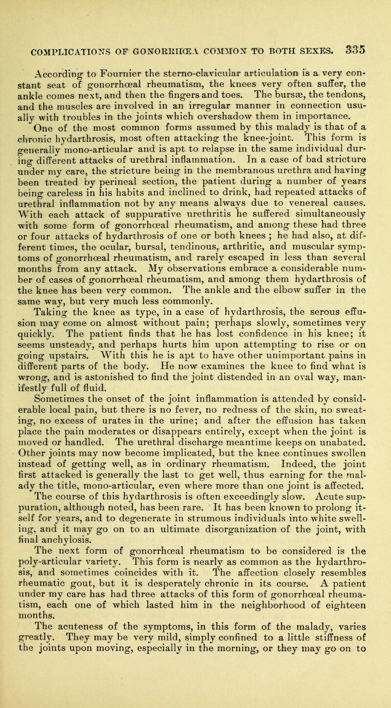 According to Fournier the sterno-clavicular articulation is a very con- stant seat of gonorrhoea! rheumatism, the knees very often suffer, the ankle comes next, and then the fingers and toes. The bursae, the tendons, and the muscles are involved in an irregular manner in connection usu- ally with troubles in the joints which overshadow them in importance. One of the most common forms assumed by this malady is that of a chronic hydarthrosis, most often attacking the knee-joint. This form is generally mono-articular and is apt to relapse in the same individual dur- ing different attacks of urethral inflammation. In a case of bad stricture under my care, the stricture being in the membranous urethra and having been treated by perineal section, the patient during a number of years being careless in his habits and inclined to drink, had repeated attacks of urethral inflammation not by any means always due to venereal causes. With each attack of suppurative urethritis he suffered simultaneously with some form of gonorrhoeal rheumatism, and among these had three or four attacks of hydarthrosis of one or both knees ; he had also, at dif- ferent times, the ocular, bursal, tendinous, arthritic, and muscular symp- toms of gonorrhoeal rheumatism, and rarely escaped in less than several months from any attack. My observations embrace a considerable num- ber of cases of gonorrhoeal rheumatism, and among them hydarthrosis of the knee has been very common. The ankle and the elbow suffer in the same way, but very much less commonly. Taking the knee as type, in a case of hydarthrosis, the serous effu- sion may come on almost without pain; p'erhaps slowly, sometimes very quickly. The patient finds that he has lost confidence in his knee; it seems unsteady, and perhaps hurts him upon attempting to rise or on going upstairs. With this he is apt to have other unimportant pains in different parts of the body. He now examines the knee to find what is wrong, and is astonished to find the joint distended in an oval way, man- ifestly full of fluid. Sometimes the onset of the joint inflammation is attended by consid- erable local pain, but there is no fever, no redness of the skin, no sweat- ing, no excess of urates in the urine; and after the effusion has taken place the pain moderates or disappears entirely, except when the joint is moved or handled. The urethral discharge meantime keeps on unabated. Other joints may now become implicated, but the knee continues swollen instead of getting well, as in ordinary rheumatism. Indeed, the joint first attacked is generally the last to get well, thus earning for the mal- ady the title, mono-articular, even where more than one joint is affected. The course of this hydarthrosis is often exceedingly slow. Acute sup- puration, although noted, has been rare. It has been known to prolong it- self for years, and to degenerate in strumous individuals into white swell- ing, and it may go on to an ultimate disorganization of the joint, with final anchylosis. The next form of gonorrhoeal rheumatism to be considered is the poly-articular variety. This form is nearly as common as the hydarthro- sis, and sometimes coincides with it. The affection closely resembles rheumatic gout, but it is desperately chronic in its course. A patient under my care has had three attacks of this form of gonorrhoeal rheuma- tism, each one of which lasted him in the neighborhood of eighteen months. The acuteness of the symptoms, in this form of the malady, varies greatl}'. They may be very mild, simply confined to a little stiffness of the joints upon moving, especially in the morning, or they may go on to