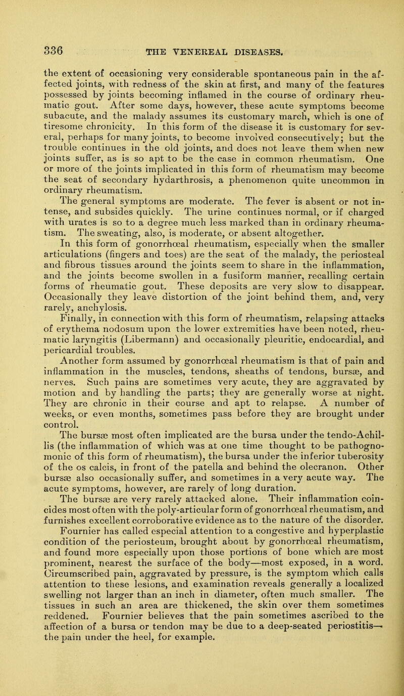 the extent of occasioning very considerable spontaneous pain in the af- fected joints, with redness of the skin at first, and many of the features possessed by joints becoming inflamed in the course of ordinary rheu- matic gout. After some days, however, these acute symptoms become subacute, and the malady assumes its customary march, which is one of tiresome chronicity. In this form of the disease it is customary for sev- eral, perhaps for many joints, to become involved consecutively; but the trouble continues in the old joints, and does not leave them when new joints suffer, as is so apt to be the case in common rheumatism. One or more of the joints implicated in this form of rheumatism may become the seat of secondary hydarthrosis, a phenomenon quite uncommon in ordinary rheumatism. The general symptoms are moderate. The fever is absent or not in- tense, and subsides quickly. The urine continues normal, or if charged with urates is so to a degree much less marked than in ordinary rheuma- tism. The sweating, also, is moderate, or absent altogether. In this form of gonorrhoeal rheumatism, especially when the smaller articulations (fingers and toes) are the seat of the malady, the periosteal and fibrous tissues around the joints seem to share in the inflammation, and the joints become swollen in a fusiform manner, recalling certain forms of rheumatic gout. These deposits are very slow to disappear. Occasionally they leave distortion of the joint behind them, and, very rarely, anchylosis. Finally, in connection with this form of rheumatism, relapsing attacks of erythema nodosum upon the lower extremities have been noted, rheu- matic laryngitis (Libermann) and occasionally pleuritic, endocardial, and pericardial troubles. Another form assumed by gonorrhoeal rheumatism is that of pain and inflammation in the muscles, tendons, sheaths of tendons, bursae, and nerves. Such pains are sometimes very acute, they are aggravated by motion and by handling the parts; they are generally worse at night. They are chronic in their course and apt to relapse. A number of weeks, or even months, sometimes pass before they are brought under control. The bursse most often implicated are the bursa under the tendo-Achil- lis (the inflam-mation of which was at one time thought to be pathogno- monic of this form of rheumatism), the bursa under the inferior tuberosity of the OS calcis, in front of the patella and behind the olecranon. Other bursse also occasionally suffer, and sometimes in a very acute way. The acute symptoms, however, are rarely of long duration. The bursae are very rarely attacked alone. Their inflammation coin- cides most often with the poly-articular form of gonorrhoeal rheumatism, and furnishes excellent corroborative evidence as to the nature of the disorder. Fournier has called especial attention to a congestive and hyperplastic condition of the periosteum, brought about by gonorrhoeal rheumatism, and found more especially upon those portions of bone which are most prominent, nearest the surface of the body—most exposed, in a word. Circumscribed pain, aggravated by pressure, is the symptom which calls attention to these lesions, and examination reveals generally a localized swelling not larger than an inch in diameter, often much smaller. The tissues in such an area are thickened, the skin over them sometimes reddened. Fournier believes that the pain sometimes ascribed to the affection of a bursa or tendon may be due to a deep-seated periostitis— the pain under the heel, for example.