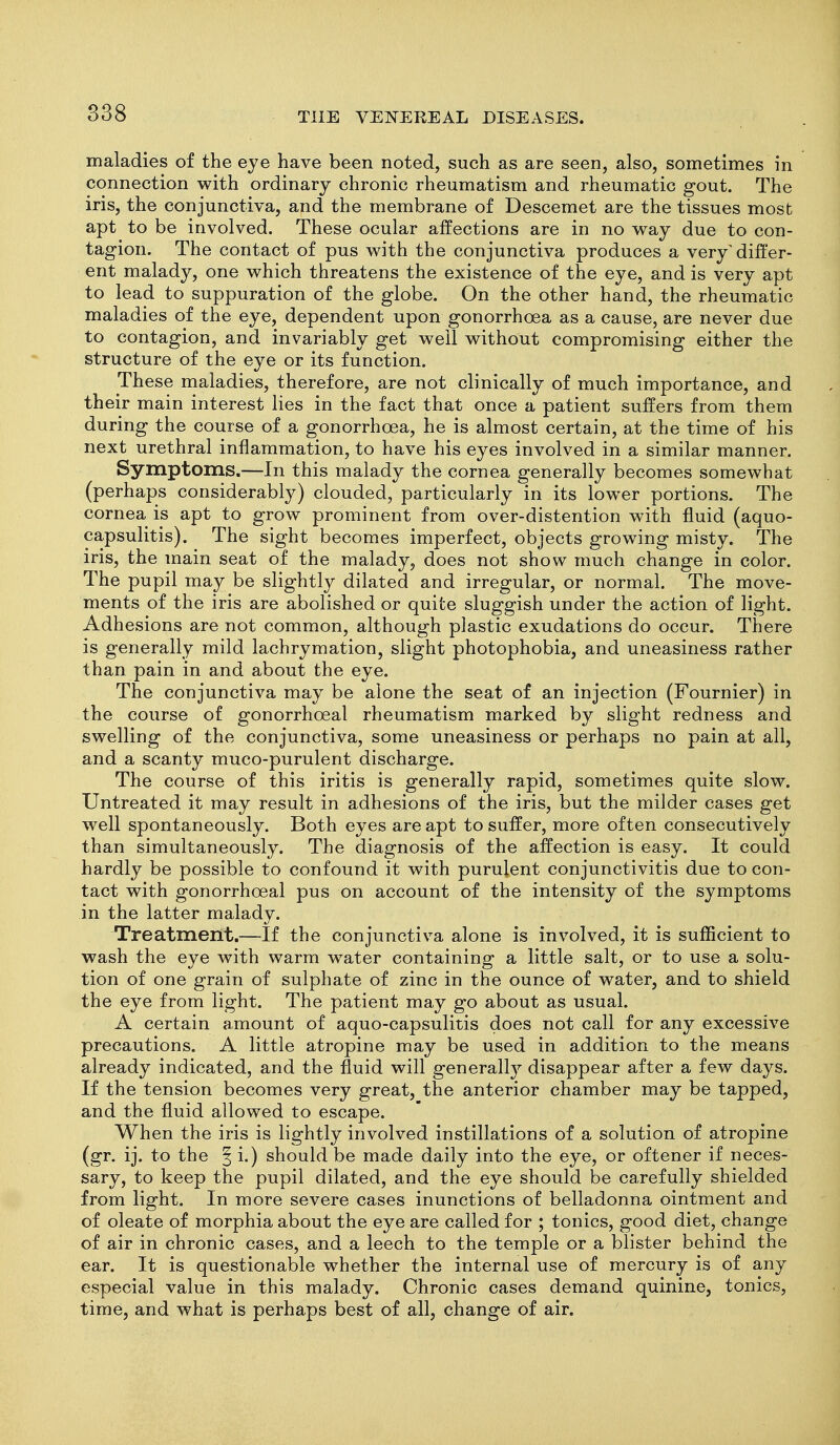 maladies of the eye have been noted, such as are seen, also, sometimes in connection with ordinary chronic rheumatism and rheumatic gout. The iris, the conjunctiva, and the membrane of Descemet are the tissues most apt to be involved. These ocular affections are in no way due to con- tagion. The contact of pus with the conjunctiva produces a very'differ- ent malady, one which threatens the existence of the eye, and is very apt to lead to suppuration of the globe. On the other hand, the rheumatic maladies of the eye, dependent upon gonorrhoea as a cause, are never due to contagion, and invariably get well without compromising either the structure of the eye or its function. These maladies, therefore, are not clinically of much importance, and their main interest lies in the fact that once a patient suffers from them during the course of a gonorrhoea, he is almost certain, at the time of his next urethral inflammation, to have his eyes involved in a similar manner. Symptoms.—In this malady the cornea generally becomes somewhat (perhaps considerably) clouded, particularly in its lower portions. The cornea ls apt to grow prominent from over-distention with fluid (aquo- capsulitis). The sight becomes imperfect, objects growing misty. The iris, the main seat of the malady, does not show much change in color. The pupil may be slightly dilated and irregular, or normal. The move- ments of the iris are abolished or quite sluggish under the action of light. Adhesions are not common, although plastic exudations do occur. There is generally mild lachrymation, slight photophobia, and uneasiness rather than pain in and about the eye. The conjunctiva may be alone the seat of an injection (Fournier) in the course of gonorrhoeal rheumatism marked by slight redness and swelling of the conjunctiva, some uneasiness or perhaps no pain at all, and a scanty muco-purulent discharge. The course of this iritis is generally rapid, sometimes quite slow. Untreated it may result in adhesions of the iris, but the milder cases get well spontaneously. Both eyes are apt to suffer, more often consecutively than simultaneously. The diagnosis of the affection is easy. It could hardly be possible to confound it with purulent conjunctivitis due to con- tact with gonorrhoeal pus on account of the intensity of the symptoms in the latter malady. Treatment.—If the conjunctiva alone is involved, it is sufficient to wash the eye with warm water containing a little salt, or to use a solu- tion of one grain of sulphate of zinc in the ounce of water, and to shield the eye from light. The patient may go about as usual. A certain amount of aquo-capsulitis does not call for any excessive precautions. A little atropine may be used in addition to the means already indicated, and the fluid will generalty disappear after a few days. If the tension becomes very great, the anterior chamber may be tapped, and the fluid allowed to escape. When the iris is lightly involved instillations of a solution of atropine (gr. ij. to the § i.) should be made daily into the eye, or oftener if neces- sary, to keep the pupil dilated, and the eye should be carefully shielded from light. In more severe cases inunctions of belladonna ointment and of oleate of morphia about the eye are called for ; tonics, good diet, change of air in chronic cases, and a leech to the temple or a blister behind the ear. It is questionable whether the internal use of mercury is of any especial value in this malady. Chronic cases demand quinine, tonics, time, and what is perhaps best of all, change of air.