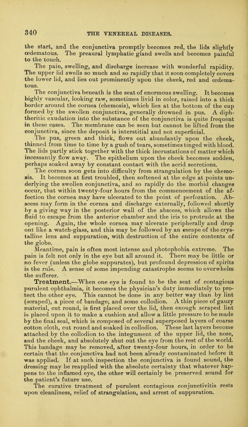 the start, and the conjunctiva promptly becomes red, the lids slightly oedematous. The preaural lymphatic gland swells and becomes painful to the touch. The pain, swelling, and discharge increase with wonderful rapidity. The upper lid swells so much and so rapidly that it soon completely covers the lower lid, and lies out prominently upon the cheek, red and oedema- tous. The conjunctiva beneath is the seat of enormous swelling. It becomes highly vascular, looking raw, sometimes livid in color, raised into a thick border around the cornea (chemosis), which lies at the bottom of the cup formed by the swollen conjunctiva, generally drowned in . pus. A diph- theritic exudation into the substance of the conjunctiva is quite frequent in these cases. The membrane can be seen but cannot be lifted from the conjunctiva, since the deposit is interstitial and not superficial. The pus, green and thick, flows out abundantly upon the cheek, thinned from time to time by a gush of tears, sometimes tinged with blood. The lids partly stick together with the thick incrustations of matter which incessantly flow away. The epithelium upon the cheek becomes sodden, perhaps soaked away by constant contact with the acrid secretions. The cornea soon gets into difficulty from strangulation by the chemo- sis. It becomes at first troubled, then softened at the edge at points un- derlying the swollen conjunctiva, and so rapidly do the morbid changes occur, that within twenty-four hours from the commencement of the af- fection the cornea may have ulcerated to the point of perforation. Ab- scess may form in the cornea and discharge externally, followed shortly by a giving way in the posterior wall of the abscess, which allows the fluid to escape from the anterior chamber and the iris to protrude at the opening. Again, the whole cornea may ulcerate peripherally and drop out like a watch-glass, and this may be followed by an escape of the crys- talline lens and suppuration, with destruction of the entire contents of the globe. Meantime, pain is often most intense and photophobia extreme. The pain is felt not only in the eye but all around it. There may be little or no fever (unless the globe suppurates), but profound depression of spirits is the rule. A sense of some impending catastrophe seems to overwhelm the sufferer. Treatment.—When one eye is found to be the seat of contagious purulent ophthalmia, it becomes the physician's duty immediately to pro- tect the other eye. This cannot be done in any better way than by lint (scraped), a piece of bandage, and some collodion. A thin piece of gauzy material, cut round, is first placed over the lid, then enough scraped lint is placed upon it to make a cushion and allow a little pressure to be made by the final seal, which is composed of several superposed layers of coarse cotton cloth, cut round and soaked in collodion. These last layers become attached by the collodion to the integument of the upper lid, the nose, and the cheek, and absolutely shut out the eye from the rest of the world. This bandage may be removed, after twenty-four hours, in order to be certain that the conjunctiva had not been already contaminated before it was applied. If at such inspection the conjunctiva is found sound, the dressing may be reapplied with the absolute certainty that whatever hap- pens to the inflamed eye, the other will certainly be preserved sound for the patient's future use. The curative treatment of purulent contagious conjunctivitis rests upon cleanliness, relief of strangulation, and arrest of suppuration.