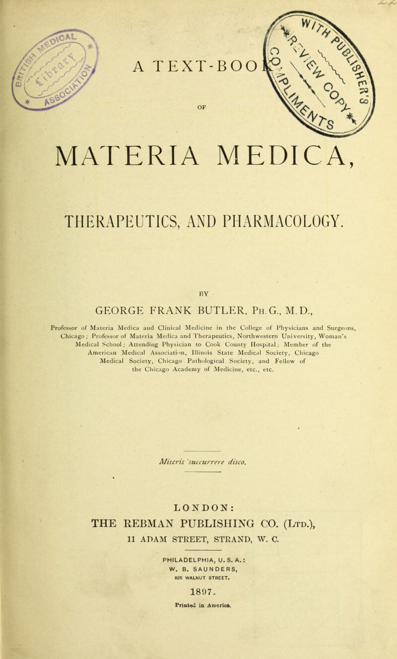 MATERIA MEDICA, THERAPEUTICS, AND PHARMACOLOGY. BY GEORGE FRANK BUTLER, Ph.G., M.D., Professor of Materia Medica and Clinical Medicine in the College of Physicians and Surgeons, Chicago; Professor of Materia Medica and Therapeutics, Northwestern University, Woman's Medical School; Attending Physician to Cook County Hospital; Member of the American Medical Association, Illinois State Medical Society, Chicago Medical Society, Chicago Pathological Society, and Fellow of the Chicago Academy of Medicine, etc., etc. AJiso'is 'succurrere disco. LONDON: THE REBMAN PUBLISHING CO. (Ltd.), 11 ADAM STREET, STRAND, W. C. PHILADELPHIA, U. S. A.: W. B. SAU N DERS, 925 WALNUT STREET. 1897. Printed in America,