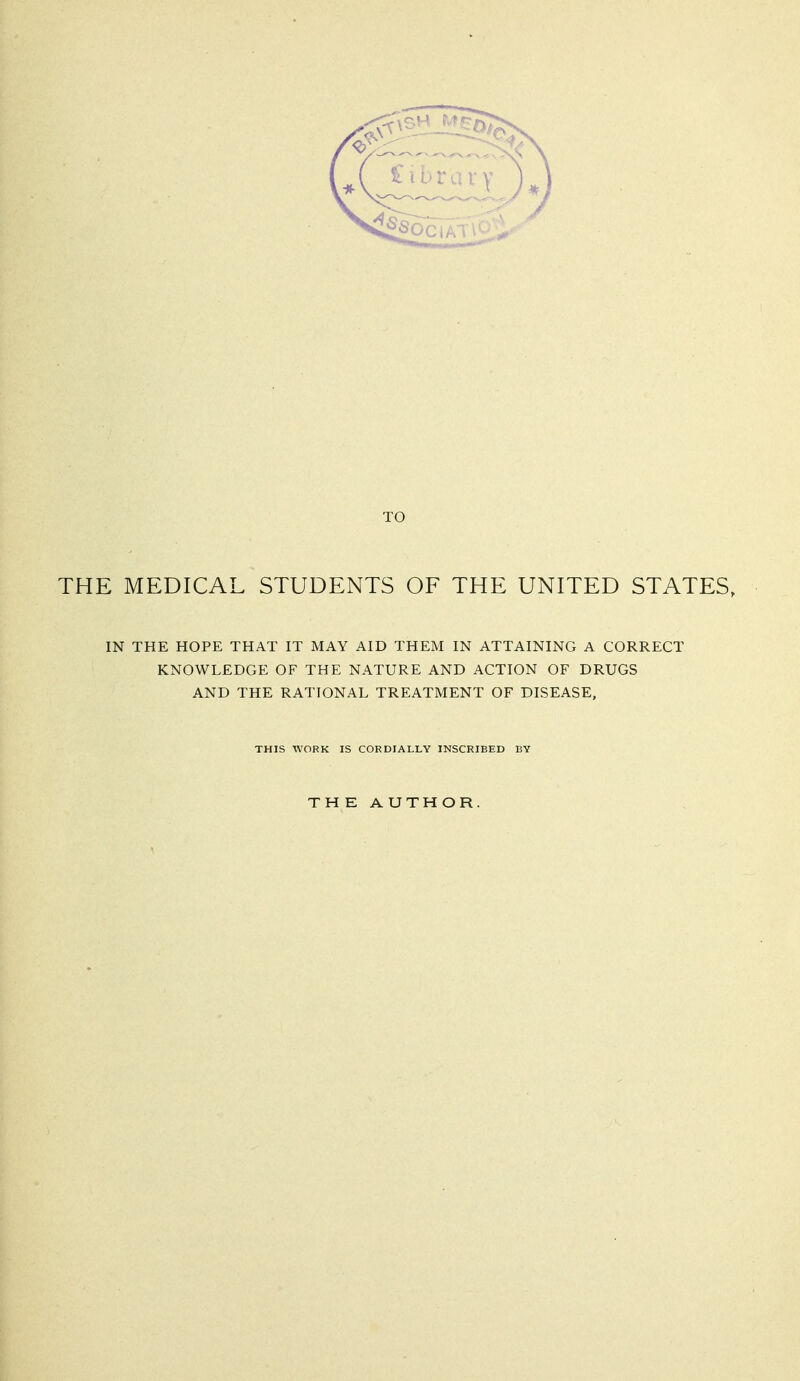 TO THE MEDICAL STUDENTS OF THE UNITED STATES, IN THE HOPE THAT IT MAY AID THEM IN ATTAINING A CORRECT KNOWLEDGE OF THE NATURE AND ACTION OF DRUGS AND THE RATIONAL TREATMENT OF DISEASE, THIS WORK IS CORDIALLY INSCRIBED BY THE AUTHOR.