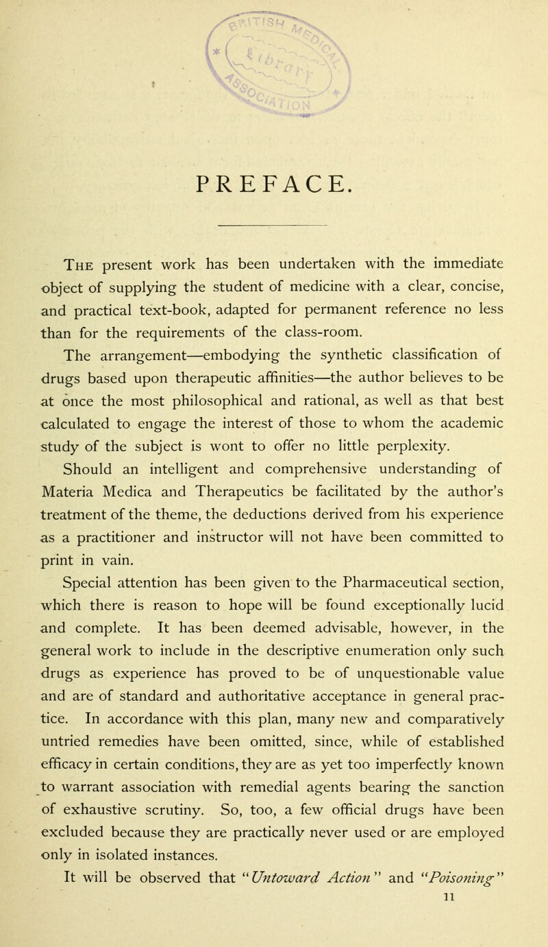 PREFACE. The present work has been undertaken with the immediate object of supplying the student of medicine with a clear, concise, and practical text-book, adapted for permanent reference no less than for the requirements of the class-room. The arrangement—embodying the synthetic classification of drugs based upon therapeutic affinities—the author believes to be at once the most philosophical and rational, as well as that best calculated to engage the interest of those to whom the academic study of the subject is wont to offer no little perplexity. Should an intelligent and comprehensive understanding of Materia Medica and Therapeutics be facilitated by the author's treatment of the theme, the deductions derived from his experience as a practitioner and instructor will not have been committed to print in vain. Special attention has been given to the Pharmaceutical section, which there is reason to hope will be found exceptionally lucid and complete. It has been deemed advisable, however, in the general work to include in the descriptive enumeration only such drugs as experience has proved to be of unquestionable value and are of standard and authoritative acceptance in general prac- tice. In accordance with this plan, many new and comparatively untried remedies have been omitted, since, while of established efficacy in certain conditions, they are as yet too imperfectly known to warrant association with remedial agents bearing the sanction of exhaustive scrutiny. So, too, a few official drugs have been excluded because they are practically never used or are employed only in isolated instances. It will be observed that ''Untoward Action'' and ''Poisoning''