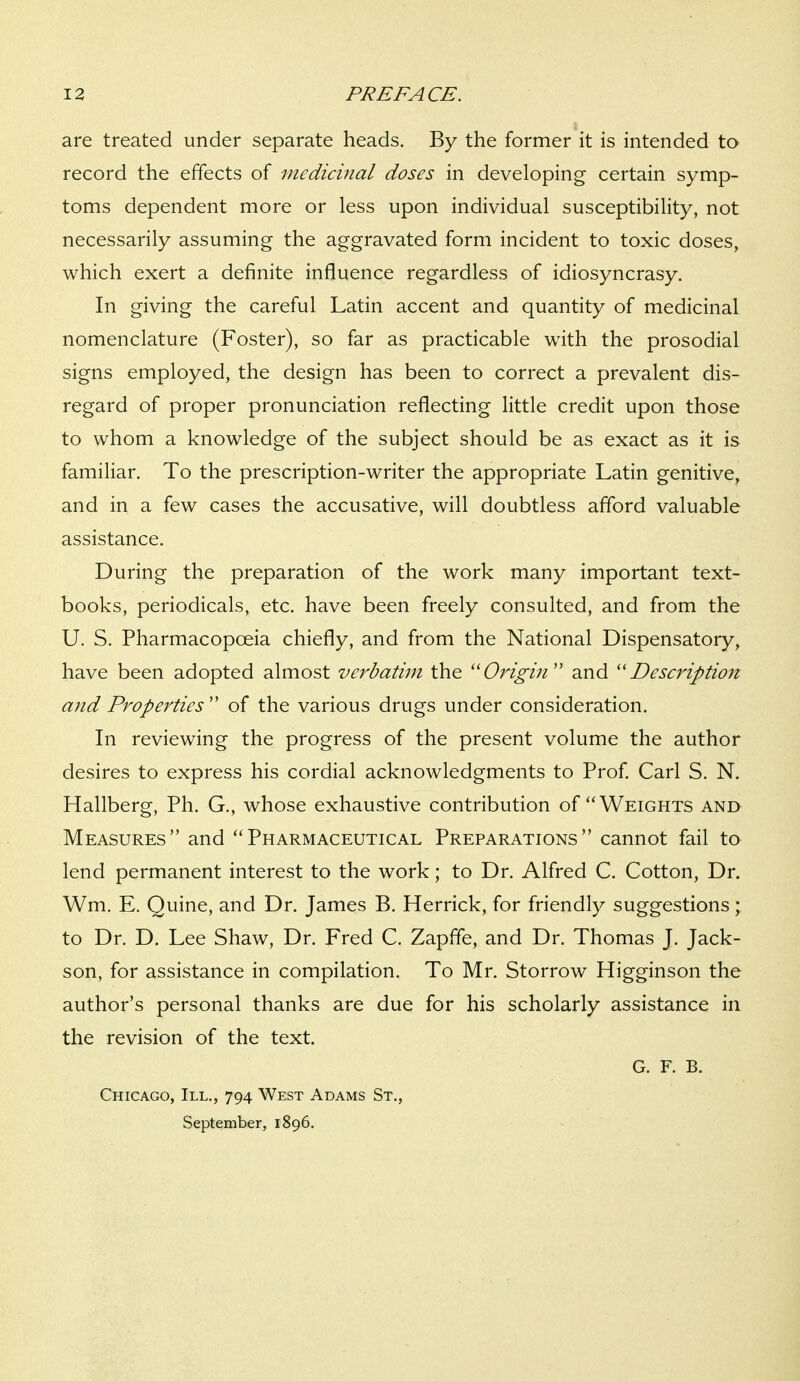 are treated under separate heads. By the former it is intended to record the effects of medicinal doses in developing certain symp- toms dependent more or less upon individual susceptibility, not necessarily assuming the aggravated form incident to toxic doses,, which exert a definite influence regardless of idiosyncrasy. In giving the careful Latin accent and quantity of medicinal nomenclature (Foster), so far as practicable with the prosodial signs employed, the design has been to correct a prevalent dis- regard of proper pronunciation reflecting little credit upon those to whom a knowledge of the subject should be as exact as it is familiar. To the prescription-writer the appropriate Latin genitive, and in a few cases the accusative, will doubtless afford valuable assistance. During the preparation of the work many important text- books, periodicals, etc. have been freely consulted, and from the U. S. Pharmacopoeia chiefly, and from the National Dispensatory, have been adopted almost verbatim the ''Origin'' and ''Description and Properties  of the various drugs under consideration. In reviewing the progress of the present volume the author desires to express his cordial acknowledgments to Prof Carl S. N. Hallberg, Ph. G., whose exhaustive contribution of Weights and Measures and Pharmaceutical Preparations cannot fail to lend permanent interest to the work; to Dr. Alfred C. Cotton, Dr. Wm. E. Quine, and Dr. James B. Herrick, for friendly suggestions;, to Dr. D. Lee Shaw, Dr. Fred C. Zapffe, and Dr. Thomas J. Jack- son, for assistance in compilation. To Mr. Storrow Higginson the author's personal thanks are due for his scholarly assistance in the revision of the text. G. F. B. Chicago, III., 794 West Adams St., September, 1896.