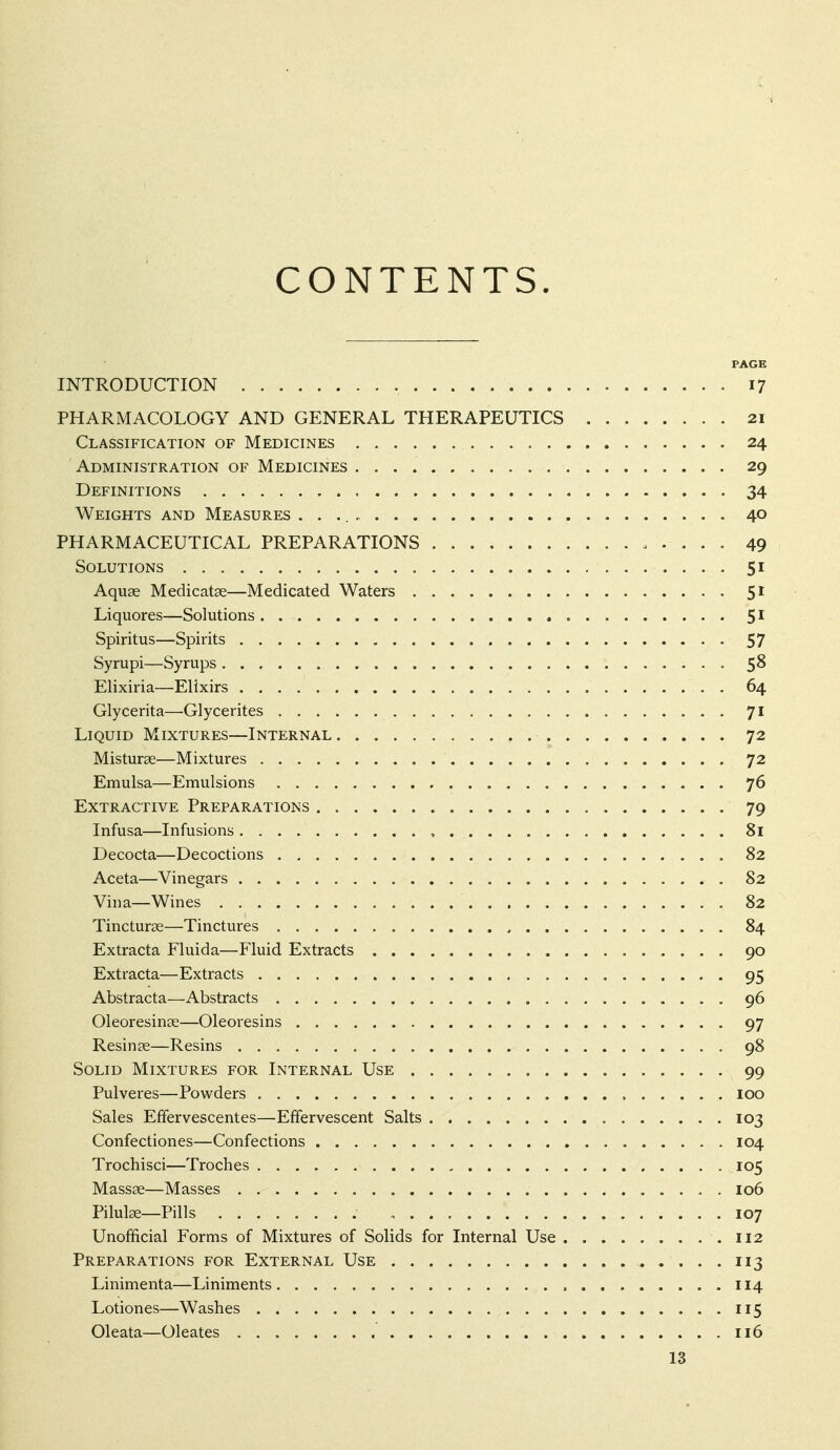 CONTENTS. PAGE INTRODUCTION 17 PHARMACOLOGY AND GENERAL THERAPEUTICS 21 Classification of Medicines 24 Administration of Medicines 29 Definitions 34 Weights and Measures 40 PHARMACEUTICAL PREPARATIONS 49 Solutions 51 Aquae Medicatse—Medicated Waters 51 Liquores—Solutions , 5* Spiritus—Spirits 57 Syrupi—Syrups 58 Elixiria—Elixirs 64 Glycerita—Glycerites 71 Liquid Mixtures—Internal 72 Misturae—Mixtures 72 Emulsa—Emulsions 76 Extractive Preparations 79 Infusa—Infusions , 81 Decocta—Decoctions 82 Aceta—Vinegars 82 Vina—Wines 82 Tincturae—Tinctures , 84 Extracta Fluida—Fluid Extracts 90 Extracta—Extracts 95 Abstracta—Abstracts 96 Oleoresinae—Oleoresins 97 Resin ae—Resins 98 Solid Mixtures for Internal Use 99 Pulveres—Powders , loo Sales Effervescentes—Effervescent Salts 103 Confectiones—Confections 104 Trochisci—Troches 105 Massae—Masses 106 Pilulae—Pills , 107 Unofficial Forms of Mixtures of Solids for Internal Use .112 Preparations for External Use 113 Linimenta—Liniments 114 Lotiones—Washes 115 Oleata—Oleates 116