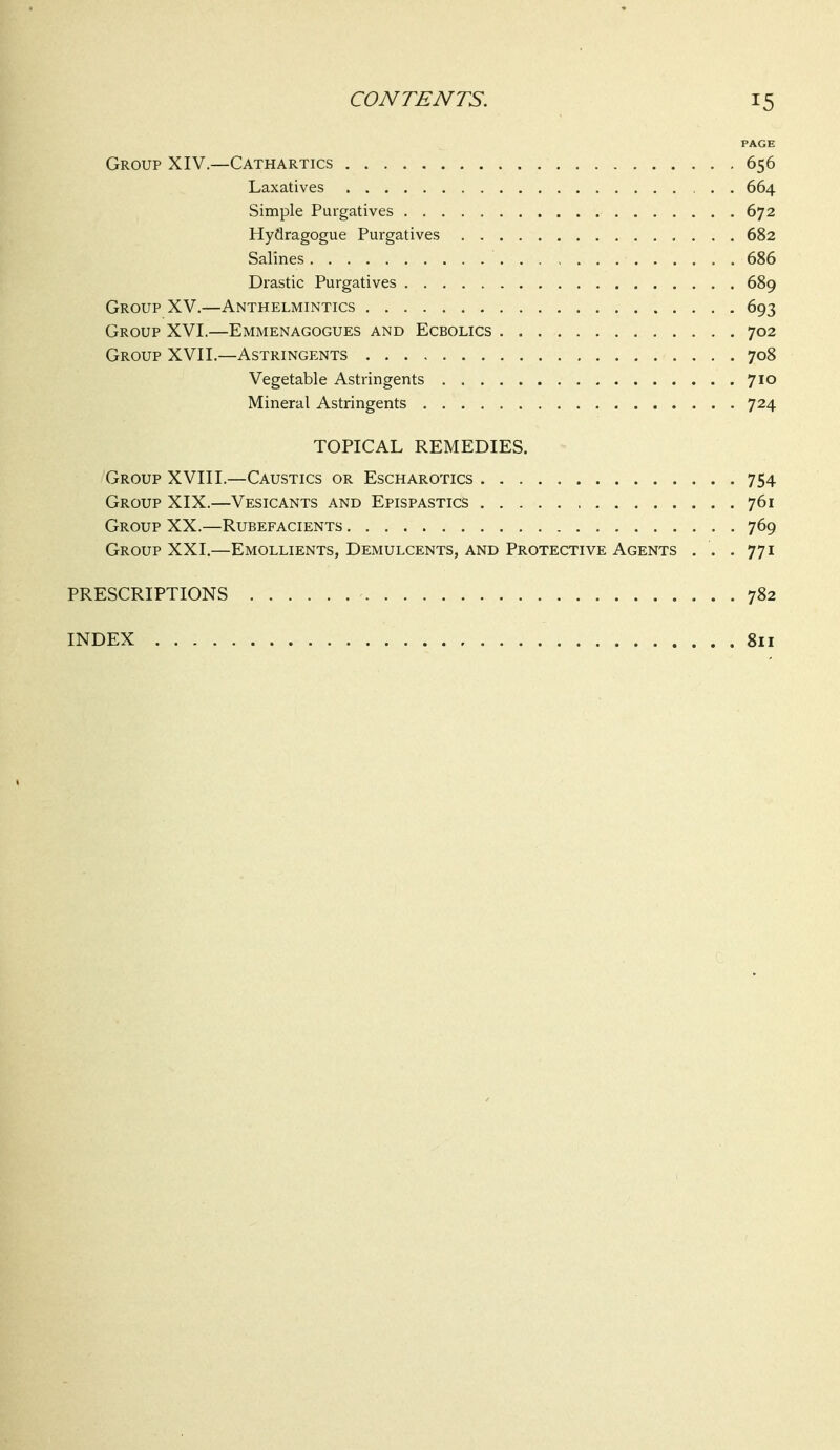 PAGE Group XIV.—Cathartics 656 Laxatives 664 Simple Purgatives 672 Hydragogue Purgatives 682 Salines 686 Drastic Purgatives 689 Group XV.—Anthelmintics 693 Group XVI.—Emmenagogues and Ecbolics 702 Group XVII.—Astringents 708 Vegetable Astringents 710 Mineral Astringents 724 TOPICAL REMEDIES. Group XVIII.—Caustics or Escharotics 754 Group XIX.—Vesicants and Epispastics 761 Group XX.—Rubefacients 769 Group XXI.—Emollients, Demulcents, and Protective Agents . . .771 PRESCRIPTIONS 782 INDEX 811