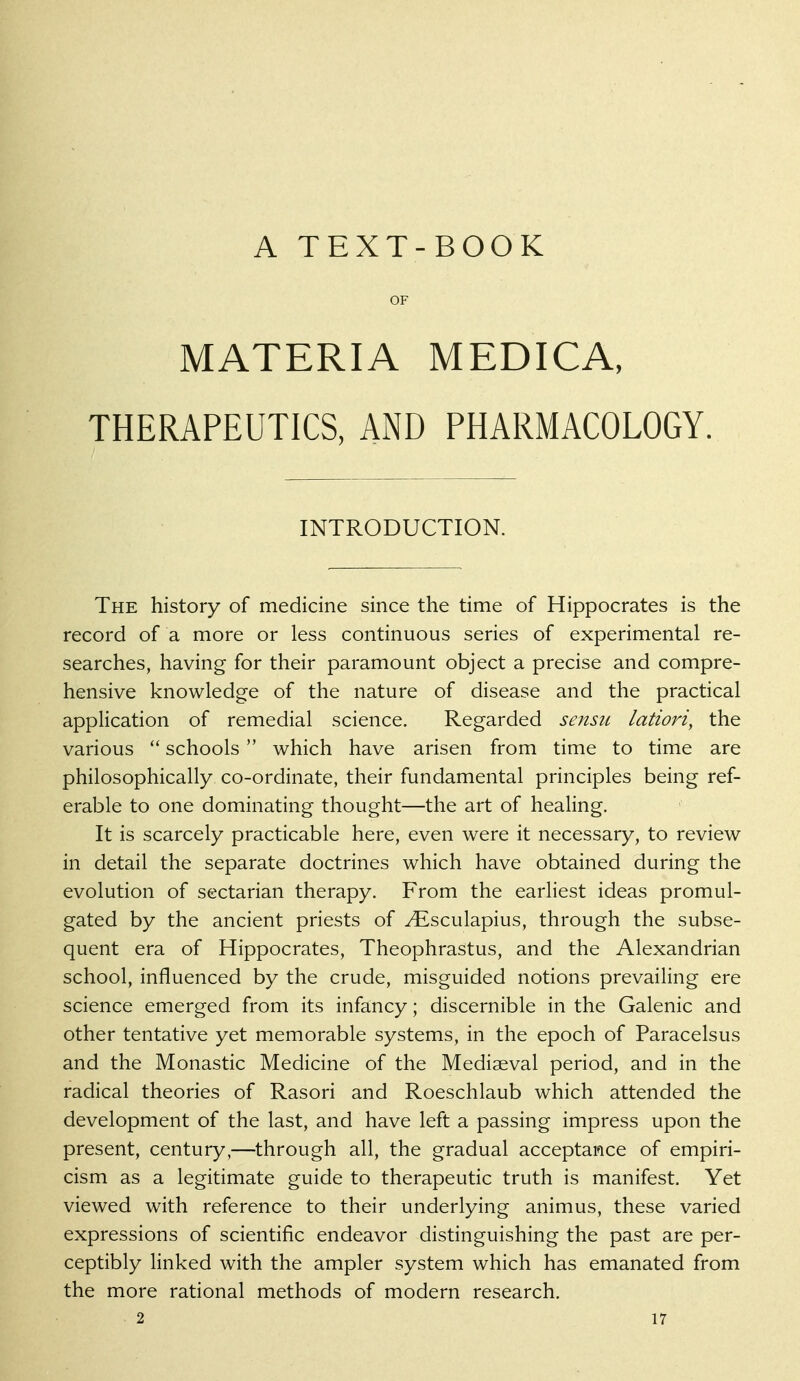 A TEXT-BOOK OF MATERIA MEDICA, THERAPEUTICS, AND PHARMACOLOGY. INTRODUCTION. The history of medicine since the time of Hippocrates is the record of a more or less continuous series of experimental re- searches, having for their paramount object a precise and compre- hensive knowledge of the nature of disease and the practical application of remedial science. Regarded sensu latiori, the various *' schools  which have arisen from time to time are philosophically co-ordinate, their fundamental principles being ref- erable to one dominating thought—the art of heahng. It is scarcely practicable here, even were it necessary, to review in detail the separate doctrines which have obtained during the evolution of sectarian therapy. From the earliest ideas promul- gated by the ancient priests of ^sculapius, through the subse- quent era of Hippocrates, Theophrastus, and the Alexandrian school, influenced by the crude, misguided notions prevailing ere science emerged from its infancy; discernible in the Galenic and other tentative yet memorable systems, in the epoch of Paracelsus and the Monastic Medicine of the Mediaeval period, and in the radical theories of Rasori and Roeschlaub which attended the development of the last, and have left a passing impress upon the present, century,—through all, the gradual acceptance of empiri- cism as a legitimate guide to therapeutic truth is manifest. Yet viewed with reference to their underlying animus, these varied expressions of scientific endeavor distinguishing the past are per- ceptibly linked with the ampler system which has emanated from the more rational methods of modern research.