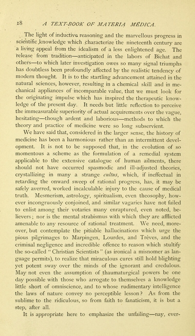 The light of inductivs reasoning and the marvellous progress in scientific knowledge which characterize the nineteenth century are a living appeal from the ideahsm of a less enlightened age. The release from tradition—anticipated in the labors of Bichat and others—to which later investigation owes so many signal triumphs has doubtless been profoundly affected by the realistic tendency of modern thought. It is to the startling advancement attained in the natural sciences, however, resulting in a chemical skill and in me- chanical appliances of incomparable value, that we must look for the originating impulse which has inspired the therapeutic know- ledge of the present day. It needs but little reflection to perceive the immeasurable superiority of actual acquirements over the vague, hesitating—though ardent and laborious—methods to which the theory and practice of medicine were so long subservient. We have said that, considered in the larger sense, the history of medicine has been a harmonious rather than an intermittent devel- opment. It is not to be supposed that, in the evolution of so momentous a scheme as the formulation of a remedial system applicable to the extensive catalogue of human ailments, there should not have occurred spasmodic and ill-adjusted theories, crystaUizing in many a strange cultus, which, if ineffectual in retarding the onward sweep of rational progress, has, it may be safely averred, worked incalculable injury to the cause of medical truth. Mesmerism, astrology, spiritualism, even theosophy, how- ever incongruously conjoined, and similar vagaries have not failed to enlist among their votaries many enraptured, even noted, be- lievers ; nor is the mental strabismus with which they are afflicted amenable to any resource of rational treatment. We need, more- over, but contemplate the pitiable hallucinations which urge the pious pilgrimages to Marpingen, Lourdes, and Treves, and the criminal negligence and incredible offence to reason which stultify the so-called  Christian Scientists  (as ironical a misnomer as lan- guage permits), to realize that miraculous cures still hold blighting yet potent sway over the minds of the ignorant and credulous. May not even the assumption of thaumaturgical powers be one day possible with those who arrogate to themselves a knowledge little short of omniscience, and to whose rudimentary intelligence the laws of nature convey no perceptible lesson ? As from the sublime to the ridiculous, so from faith to fanaticism, it is but a step, after all. It is appropriate here to emphasize the unfailing—nay, ever-