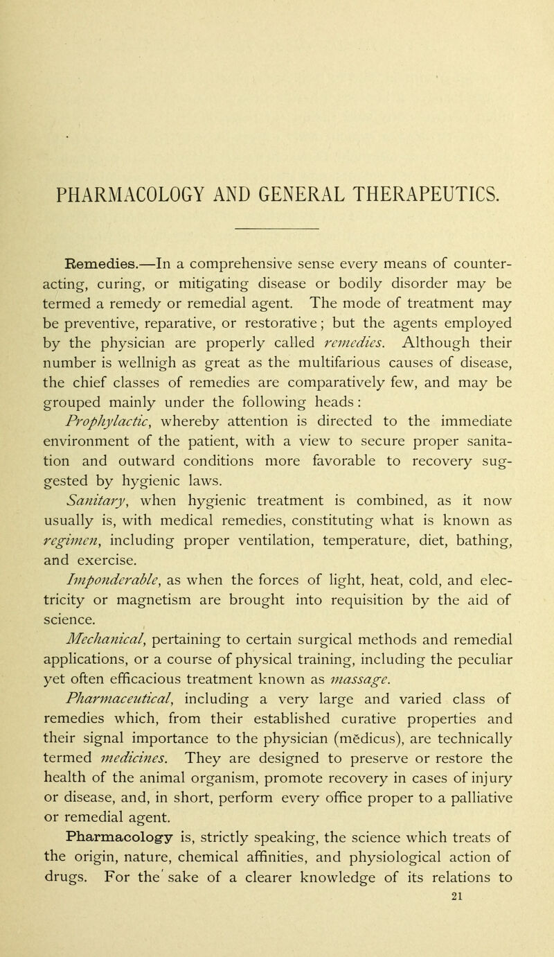 PHARMACOLOGY AND GENERAL THERAPEUTICS. Remedies.—In a comprehensive sense every means of counter- acting, curing, or mitigating disease or bodily disorder may be termed a remedy or remedial agent. The mode of treatment may be preventive, reparative, or restorative; but the agents employed by the physician are properly called remedies. Although their number is wellnigh as great as the multifarious causes of disease, the chief classes of remedies are comparatively few, and may be grouped mainly under the following heads: Prophylactic, whereby attention is directed to the immediate environment of the patient, with a view to secure proper sanita- tion and outward conditions more favorable to recovery sug- gested by hygienic laws. Sanitary, when hygienic treatment is combined, as it now usually is, with medical remedies, constituting what is known as regimen, including proper ventilation, temperature, diet, bathing, and exercise. Imponderable, as when the forces of light, heat, cold, and elec- tricity or magnetism are brought into requisition by the aid of science. Mechanical, pertaining to certain surgical methods and remedial applications, or a course of physical training, including the peculiar yet often efficacious treatment known as massage. Pharmaceutical, including a very large and varied class of remedies which, from their established curative properties and their signal importance to the physician (medicus), are technically termed mediciiies. They are designed to preserve or restore the health of the animal organism, promote recovery in cases of injury or disease, and, in short, perform every office proper to a palliative or remedial agent. Pharmacology is, strictly speaking, the science which treats of the origin, nature, chemical affinities, and physiological action of drugs. For the' sake of a clearer knowledge of its relations to